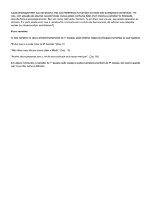 Cada personagem tem sua vida própria, mas sua interferência na narrativa só existe sob a perspectiva do narrador. Por
isso, com exceção de algumas características muitos gerais, nenhuma delas (nem mesmo o narrador) foi delineada,
descrita física e psicologicamente. Tem um nome, isto basta. Contudo, há um traço que une-as:- seu apego excessivo ao
dinheiro. É a partir deste ponto que a narrativa foi construída com o intuito de desmascarar, de satirizar suas relações
sociais (ou devemos dizer econômicas?)

Foco narrativo

O foco narrativo na obra é predominantemente de 1ª pessoa. João Miramar relata os principais momentos de sua trajetória.

"Entrei para a escola mista de D. Matilde." (Cap. 5)

"Não disse nada do que queria dizer a Madô." (Cap. 10)

"Molhei secas pestanas para o rincão corcunda que vira nascer meu pai." (Cap. 58)

Em alguns momentos, o narrador de 1ª pessoa cede espaço a outros narradores também de 1ª pessoa. Isto ocorre quando
são transcritas cartas e bilhetes:
 