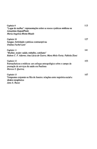 Capítulo 9 113
"Lugar de mulher": representações sobre os sexos e práticas médicas na
Amazônia (Itapuá/Pará)
Maria Angelica Motta-Maués
Capítulo 10 127
Sangue, fertilidade e práticas contraceptivas
Ondina Fachel Leal
Capitulo 11 141
"Mulher, muler: saúde, trabalho, cotidiano"
Rubem C. F. Adorno; Ana Lúcia de Castro; Mara Melo Faria; Fabíola Zioni
Capítulo 12 153
Farmacêuticos e médicos: um enfoque antropológico sobre o campo de
prestação de serviços de saúde em Paulínea
Marcos S. Queiroz
Capítulo 13 167
Terapeutas corporais no Rio de Janeiro: relações entre trajetória social e
ideário terapêutico
Jane A. Russo
 