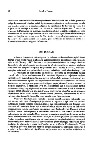 e avaliações de tratamento, Neuza sempre se refere à indicação de uma vizinha, parente ou
amiga. Essas redes de relações sociais legitimam as explicações e opções tomadas por ela.
Isso significa dizer que a estrutura subjetiva de significados do discurso de Neuza tem
origem social, ou seja, é resultado de contatos socialmente objetivados. É através de
processos dialógicos que ela manteve e mantém não só com os agentes terapêuticos, como
também com os "outros significativos" da sua comunidade, que Neuza cria ininterrupta-
mente explicações para o problema da filha. Assim, os modelos interpretativos que ela
desenvolve são essencialmente processuais, pois resultantes de constantes contatos e
discussões mantidos ao longo da enfermidade.
CONCLUSÃO
Afetando diretamente o desempenho de rotinas e tarefas cotidianas, episódios de
doença levam muitas vezes à reflexão e questionamento de posições dos indivíduos no
meio social (Taussig, 1980). Durante o curso e desenvolvimento da doença, sinais de
desconforto são transformados em sintomas de aflição imbuídos de sentido: etiologias
relacionam um conjunto complexo de qualidades, fatos, objetos e eventos, implicando
asserções mais gerais acerca das relações entre o indivíduo e o meio (Frankenberg, 1980)
A construção de significados atribuídos ao problema da enfermidade mental,
contudo, não pode ser totalmente reduzida a asserções lógicas ou a conjunto de modelos
explicativos. É inegável que o discurso sobre a enfermidade, tomado em si mesmo, seja
estruturado em termos lógicos. Mas os processos fundamentais de interpretar a enfermida-
de não ocorrem simplesmente por asserções lógicas ou por juízos teóricos estruturados em
modelos cognitivos. É necessário levar em consideração que o senso comum contém
inumeráveis interpretações pré-teóricas, admitidas como certas, sobre a realidade cotidiana
(Schutz, 1962). O discurso é uma construção a posteriori de situações sociais concretas
vivenciadas pelos atores sociais. Necessitamos, portanto, compreender as raízes
existenciais e intersubjetivas subjacentes aos discursos da enfermidade.
O discurso da enfermidade é dotado de sentido na medida em que é afirmado como
real para os indivíduos. É real porque justamente é originado e legitimado em primeira
instância no mundo do senso comum. É preciso que compreendamos esse discurso como
resultante de processos interativos e comunicativos através dos quais os indivíduos
constroem uma rede de significados para as suas experiências aflitivas. Na construção de
sentidos, fatores intersubjetivos e existenciais mesclam-se com formas culturalmente
padronizadas de interpretação. Nesse aspecto, as estruturas cognitivas devem ser critica-
mente analisadas enquanto resultado de condições sociais da produção do conhecimento.
Assim, os modelos cognitivos devem ser examinados em sua plasticidade, em sua capaci-
dade de responder aos desafios das circunstâncias, pela elaboração contínua de novos
módulos de adaptação e novas justificações da experiência. Parafraseando Young
(1982:272), podemos dizer que nenhum conjunto singular de estruturas cognitivas é,
a priori, a fonte última de significados subjacentes às experiências subjetivas da
enfermidade.
 