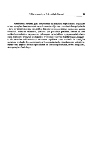 Acreditamos, portanto, que a compreensão das estruturas cognitivas que organizam
as interpretações da enfermidade mental - um dos objetivos centrais da Etnopsiquiatria
- deva ser complementada pela análise dos microprocessos sociais subjacentes a essas
estruturas. Torna-se necessário, portanto, que possamos perceber, através de uma
análise hermenêutica, os processos pelos quais os indivíduos e grupos sociais viven¬
ciam, explicam e procuram ajuda para os problemas concretos da enfermidade. Enquan-
to não examinar criticamente as estruturas cognitivas como resultado de condições
sociais da produção do conhecimento, a Etnopsiquiatria não poderá cumprir satisfatoria-
mente o seu papel de interdisciplinaridade, ou transdisciplinaridade, entre a Psiquiatria,
Antropologia e Sociologia.
 