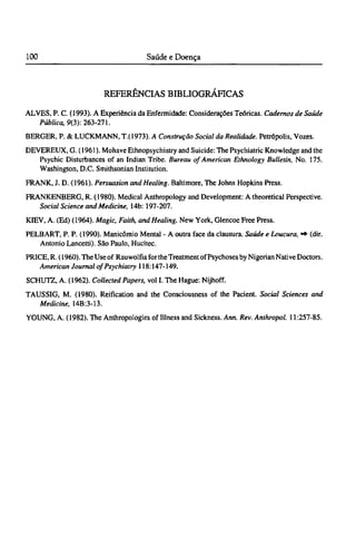 REFERÊNCIAS BIBLIOGRÁFICAS
ALVES, P. C. (1993). A Experiência da Enfermidade: Considerações Teóricas. Cadernos de Saúde
Pública, 9(3): 263-271.
BERGER, P. & LUCKMANN, T.(1973). A Construção Social da Realidade. Petrópolis, Vozes.
DEVEREUX, G. (1961). Mohave Ethnopsychiatry and Suicide: The Psychiatric Knowledge and the
Psychic Disturbances of an Indian Tribe. Bureau of American Ethnology Bulletin, No. 175.
Washington, D.C. Smithsonian Institution.
FRANK, J. D. (1961). Persuasion and Healing. Baltimore, The Johns Hopkins Press.
FRANKENBERG, R. (1980). Medical Anthropology and Development: A theoretical Perspective.
Social Science and Medicine, 14b: 197-207.
KIEV, A. (Ed) (1964). Magic, Faith, and Healing. New York, Glencoe Free Press.
PELBART, P. P. (1990). Manicômio Mental - A outra face da clausura. Saúde e Loucura, ·* (dir.
Antonio Lancem). São Paulo, Hucitec.
PRICE, R. (1960). The Use of Rauwolfia for theTreatment of Psychoses by Nigerian Native Doctors.
American Journal of Psychiatry 118:147-149.
SCHUTZ, A. (1962). Collected Papers, vol I. The Hague: Nijhoff.
TAUSSIG, M. (1980). Reification and the Consciousness of the Pacient. Social Sciences and
Medicine, 14B:3-13.
YOUNG, A. (1982). The Anthropologies of Illness and Sickness. Ann. Rev. Anthropol. 11:257-85.
 