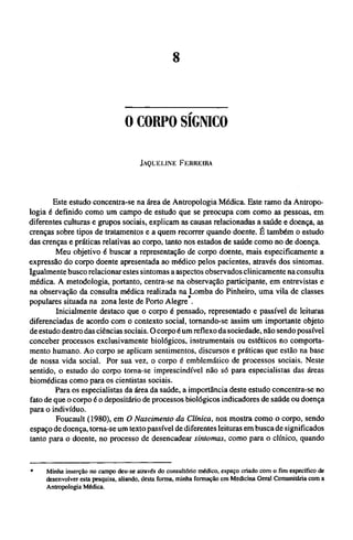 O CORPO SÍGNICO
JAQUELINE FERREIRA
Este estudo concentra-se na área de Antropologia Médica. Este ramo da Antropo­
logia é definido como um campo de estudo que se preocupa com como as pessoas, em
diferentes culturas e grupos sociais, explicam as causas relacionadas a saúde e doença, as
crenças sobre tipos de tratamentos e a quem recorrer quando doente. Ε também o estudo
das crenças e práticas relativas ao corpo, tanto nos estados de saúde como no de doença.
Meu objetivo é buscar a representação de corpo doente, mais especificamente a
expressão do corpo doente apresentada ao médico pelos pacientes, através dos sintomas.
Igualmente busco relacionar estes sintomas a aspectos observados clinicamente na consulta
médica. A metodologia, portanto, centra-se na observação participante, em entrevistas e
na observação da consulta médica realizada na Lomba do Pinheiro, uma vila de classes
populares situada na zona leste de Porto Alegre .
Inicialmente destaco que o corpo é pensado, representado e passível de leituras
diferenciadas de acordo com o contexto social, tornando-se assim um importante objeto
de estudo dentro das ciências sociais. O corpo é um reflexo da sociedade, não sendo possível
conceber processos exclusivamente biológicos, instrumentais ou estéticos no comporta-
mento humano. Ao corpo se aplicam sentimentos, discursos e práticas que estão na base
de nossa vida social. Por sua vez, o corpo é emblemático de processos sociais. Neste
sentido, o estudo do corpo torna-se imprescindível não só para especialistas das áreas
biomédicas como para os cientistas sociais.
Para os especialistas da área da saúde, a importância deste estudo concentra-se no
fato de que o corpo é o depositário de processos biológicos indicadores de saúde ou doença
para o indivíduo.
Foucault (1980), em O Nascimento da Clínica, nos mostra como o corpo, sendo
espaço de doença, torna-se um texto passível de diferentes leituras em busca de significados
tanto para o doente, no processo de desencadear sintomas, como para o clínico, quando
* Minha inserção no campo deu-se através do consultório médico, espaço criado com o fim específico de
desenvolver esta pesquisa, aliando, desta forma, minha formação em Medicina Geral Comunitária com a
Antropologia Médica.
 