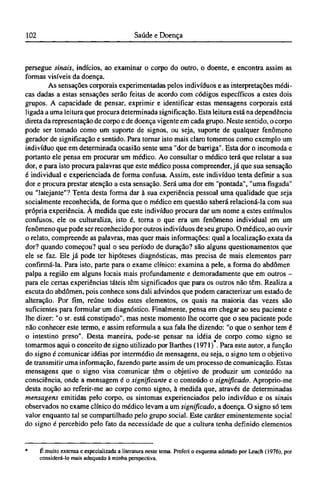 persegue sinais, indícios, ao examinar o corpo do outro, o doente, e encontra assim as
formas visíveis da doença.
As sensações corporais experimentadas pelos indivíduos e as interpretações médi-
cas dadas a estas sensações serão feitas de acordo com códigos específicos a estes dois
grupos. A capacidade de pensar, exprimir e identificar estas mensagens corporais está
ligada a uma leitura que procura determinada significação. Esta leitura está na dependência
direta da representação de corpo e de doença vigente em cada grupo. Neste sentido, o corpo
pode ser tomado como um suporte de signos, ou seja, suporte de qualquer fenômeno
gerador de significação e sentido. Para tornar isto mais claro tomemos como exemplo um
indivíduo que em determinada ocasião sente uma "dor de barriga". Esta dor o incomoda e
portanto ele pensa em procurar um médico. Ao consultar o médico terá que relatar a sua
dor, e para isto procura palavras que este médico possa compreender, já que sua sensação
é individual e experienciada de forma confusa. Assim, este indivíduo tenta definir a sua
dor e procura prestar atenção a esta sensação. Será uma dor em "pontada", "uma fisgada"
ou "latejante"? Tenta desta forma dar à sua experiência pessoal uma qualidade que seja
socialmente reconhecida, de forma que o médico em questão saberá relacioná-la com sua
própria experiência. À medida que este indivíduo procura dar um nome a estes estímulos
confusos, ele os culturaliza, isto é, torna o que era um fenômeno individual em um
fenômeno que pode ser reconhecido por outros indivíduos de seu grupo. O médico, ao ouvir
o relato, compreende as palavras, mas quer mais informações: qual a localização exata da
dor? quando começou? qual o seu período de duração? são alguns questionamentos que
ele se faz. Ele já pode ter hipóteses diagnósticas, mas precisa de mais elementos par?
confirmá-la. Para isto, parte para o exame clínico: examina a pele, a forma do abdômen
palpa a região em alguns locais mais profundamente e demoradamente que em outros -
para ele certas experiências táteis têm significados que para os outros não têm. Realiza a
escuta do abdômen, pois conhece sons dali advindos que podem caracterizar um estado de
alteração. Por fim, reúne todos estes elementos, os quais na maioria das vezes são
suficientes para formular um diagnóstico. Finalmente, pensa em chegar ao seu paciente e
lhe dizer: "o sr. está constipado", mas neste momento lhe ocorre que o seu paciente pode
não conhecer este termo, e assim reformula a sua fala lhe dizendo: "o que o senhor tem é
o intestino preso". Desta maneira, pode-se pensar na idéia de corpo como signo se
tomarmos aqui o conceito de signo utilizado por Barthes (1971) . Para este autor, a função
do signo é comunicar idéias por intermédio de mensagens, ou seja, o signo tem o objetivo
de transmitir uma informação, fazendo parte assim de um processo de comunicação. Estas
mensagens que o signo visa comunicar têm o objetivo de produzir um conteúdo na
consciência, onde a mensagem é o significante e o conteúdo o significado. Aproprio-me
desta noção ao referir-me ao corpo como signo, à medida que, através de determinadas
mensagens emitidas pelo corpo, os sintomas experienciados pelo indivíduo e os sinais
observados no exame clínico do médico levam a um significado, a doença. O signo só tem
valor enquanto tal se compartilhado pelo grupo social. Este caráter eminentemente social
do signo é percebido pelo fato da necessidade de que a cultura tenha definido elementos
* É muito extensa e especializada a literatura neste tema. Preferi o esquema adotado por Leach (1976), por
considerá-lo mais adequado à minha perspectiva.
 