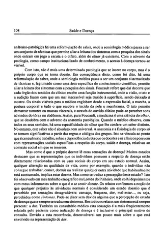anátomo-patológica há uma reformulação do saber, onde a semiologia médica passa a ser
um conjunto de técnicas que permite aliar a leitura dos sintomas com a pesquisa dos sinais
onde entram em jogo a escuta e o olfato, além do olhar já existente. Com o advento da
patologia, como campo institucionalizado de conhecimento, o acesso à doença tornou-se
visível.
Com isto, não é mais uma determinada patologia que se insere no corpo, mas é o
próprio corpo que se torna doente. Em conseqüência disto, como foi dito, há uma
reformulação do saber, onde a semiologia médica passa a ser um conjunto sistematizado
de técnicas e, legitimado como uma área específica do conhecimento científico, permite
aliar a leitura dos sintomas com a pesquisa dos sinais. Foucault refere que daí decorre que
cada órgão dos sentidos do clínico recebe uma função instrumental, onde a visão, o tato e
a audição fazem com que um mal inacessível seja trazido à superfície, sendo deixado à
mostra. Os sinais visíveis para o médico englobam desde a expressão facial, a marcha, a
postura corporal e tudo o que recobre o tecido da pele e membranas. O tato permite
demarcar tumores ou massas viscerais, e através do ouvido clínico pode-se perceber sons
advindos do tórax ou abdômen. Assim, para Foucault, a medicina é uma ciência do olhar,
que se desdobra com o advento da anatomia patológica. Quando o médico observa, com
todos os seus sentidos, há uma especificidade do olhar que lhe confere um saber distinto.
No entanto, este saber não é absoluto nem universal. A anatomia e a fisiologia do corpo só
se tornam significativas a partir das regras e códigos dos grupos. Isto se vincula ao ponto
que é central neste trabalho, sobre a dependência direta que os doentes e os clínicos possuem
com representações sociais específicas a respeito do corpo, saúde e doença, relativas ao
contexto social em que se inserem.
Mas como é que o próprio doente lê estas sensações de doença? Muitos estudos
destacam que as representações que os indivíduos possuem a respeito de doença estão
diretamente relacionadas com os usos sociais do corpo em seu estado normal. Assim,
qualquer alteração na qualidade de vida, como por exemplo, quando o indivíduo não
consegue trabalhar, comer, dormir ou realizar qualquer outra atividade que habitualmente
está acostumado, implica estar doente. Mas como se traduz a percepção deste estado? Isto
foi observado em meu trabalho etnográfico na Lomba do Pinheiro, onde colhi depoimentos
com meus informantes sobre o que é o se sentir doente. Os relatos confirmam a noção de
que qualquer prejuízo às atividades normais é considerado um estado doentio que é
percebido por sensações desagradáveis: cansaço, fraqueza, dor, mal-estar..., ou seja,
percebidos como sintomas. Pode-se dizer sem dúvida alguma que a percepção do estado
de doença quase sempre se traduz em sintomas. Em todos os relatos um sintoma está sempre
presente: a dor. Também no consultório médico esta sensação é a mais freqüentemente
relatada pelo paciente como indicação de doença e é inclusive o principal motivo de
consulta. Devido a esta recorrência, desenvolverei um pouco mais sobre o que está
envolvido na representação de dor.
 