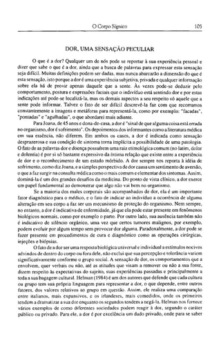 DOR, U M A SENSAÇÃO PECULIAR
O que é a dor? Qualquer um de nós pode se reportar à sua experiência pessoal e
dizer que sabe o que é a dor, ainda que a busca de palavras para expressar esta sensação
seja difícil. Muitas definições podem ser dadas, mas nunca abarcarão a dimensão do que é
esta sensação, isto porque a dor é uma experiência subjetiva, privada e qualquer informação
sobre ela há de provir apenas daquele que a sente. Às vezes pode-se deduzir pelo
comportamento, postura e expressões faciais que o indivíduo está sentindo dor e por estas
indicações até pode-se localizá-la, mas os demais aspectos a seu respeito só aquele que a
sente pode informar. Talvez o fato de ser difícil descrevê-la faz com que recorramos
constantemente a imagens e metáforas para representá-la, como por exemplo: "facadas",
"pontadas" e "agulhadas", o que abordarei mais adiante.
Para Joana, de 45 anos e dona-de-casa, a dor é "sinal de que alguma coisa está errada
no organismo, dor é sofrimento". Os depoimentos dos informantes como a literatura médica
em sua essência, não diferem. Em ambos os casos, a dor é indicada como sensação
desprazerosa e sua condição de sintoma torna implícita a possibilidade de uma patologia.
O fato de as palavras dor e doença possuírem uma raiz etimológica comum (no latim, dolor
e dolentia) é por si só bastante expressivo da íntima relação que existe entre a experiência
de dor e o reconhecimento de um estado mórbido. A dor sempre nos reporta à idéia de
sofrimento, como diz Joana, e a simples perspectiva de dor causa um sentimento de aversão,
o que a faz surgir na consulta médica como o mais comum e elementar dos sintomas. Assim,
dominá-la é um dos grandes desafios da medicina. Do ponto de vista clínico, a dor exerce
um papel fundamental ao demonstrar que algo não vai bem no organismo.
Se a maioria dos males corporais são acompanhados de dor, ela é um importante
fator diagnóstico para o médico, e o fato de indicar ao indivíduo a ocorrência de alguma
alteração em seu corpo a faz ser um mecanismo de proteção do organismo. Nem sempre,
no entanto, a dor é indicativa de enfermidade, já que ela pode estar presente em fenômenos
biológicos normais, como por exemplo o parto. Por outro lado, sua ausência também não
é indicativo de silêncio orgânico, uma vez que certos tumores malignos, por exemplo,
podem evoluir por algum tempo sem provocar dor alguma. Paradoxalmente, a dor pode se
fazer presente em procedimentos de cura e diagnóstico como as operações cirúrgicas,
injeções e biópsias.
O fato de a dor ser uma resposta biológica universal e individual a estímulos nocivos
advindos de dentro do corpo ou fora dele, não exclui que sua percepção e tolerância variem
significativamente conforme o grupo social. A sensação de dor, os comportamentos que a
envolvem, quer verbais ou não, até as atitudes que visam a remover ou não a sua fonte,
dizem respeito às expectativas do sujeito, suas experiências passadas e principalmente a
toda a sua bagagem cultural. Helman (1984) é um dos autores que defende que cada cultura
ou grupo tem sua própria linguagem para representar a dor, o que depende, entre outros
fatores, dos valores relativos ao grupo em questão. Assim, ele realiza uma comparação
entre italianos, mais expansivos, c os irlandeses, mais comedidos, onde os primeiros
tendem a dramatizar a sua dor enquanto os segundos tendem a negá-la. Helman nos fornece
vários exemplos de como diferentes sociedades podem reagir à dor, segundo o caráter
público ou privado. Para ele, a dor é por excelência um dado privado, onde para se saber
 