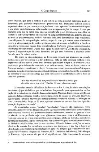 tumor indolor, que para o médico é um indício de uma possível patologia, pode ser
desprezado pelo paciente simplesmente "porque não dói". Mencionei também como é
importante observar que tanto a percepção da dor como a procura de recurso médico para
o seu alívio está diretamente relacionada com as representações de corpo. Assim, por
exemplo, uma dor na perna pode não ser considerada grave, tornando-se mais fácil de
tolerar e o indivíduo podendo se contentar em simplesmente tomar uma aspirina em casa
ao invés de procurar recurso médico. Por outro lado, uma dor torácica é logo relacionada
com a hipótese de uma patologia cardíaca, o que faz com que muitas vezes o indivíduo
recorra a vários serviços de saúde c exija uma série de exames subsidiários a fim de se
tranqüilizar. Em outros casos a dor é considerada um fenômeno normal, não implicando o
sentimento de estar doente. O caso mais típico é a dismenorréia , onde esta sensação diz
respeito à representação de corpo feminino, em que este fenômeno é encarado como
fazendo parte da vida da mulher.
Do ponto de vista estatístico, as dores mais comuns que aparecem na consulta
médica são a dor de cabeça e a dor abdominal. Sabe-se pela literatura médica e pela
experiência clínica que as dores mais intensas que podem atingir o ser humano são as
provocadas pelo infarto do miocárdio e as cólicas renais. Entre as dores crônicas se
destacam as dores reumáticas e o câncer. Nestes casos, a dor como sensação crônica passa
a ser uma moléstia em si mesma, uma entidade própria, como diz Emilia, minha informante,
ao comentar o caso de sua amiga que está com câncer e combatendo a dor à base de
sedativos potentes:
"Ela não se queixa de dor por causa dos remédios fortes que
eles dão, mas a dor tá aí." (Emilia, 62 anos, dona-de-casa)
Já me referi antes às dificuldade de descrever a dor. Assim, há várias associações,
metáforas e jogos simbólicos que os indivíduos lançam mão para representá-la e melhor
explicitá-la, sobretudo na situação da consulta médica. Muitos a descrevem de acordo com
suas atividades cotidianas. Eulália, por exemplo, dona-dc-casa de 73 anos, me descreve a
sua dor como "uma dor na perna que parece que estão cortando e botando sal e vinagre em
cima", e o mecânico Jorge, de 51 anos, que tem uma dor de ouvido, descreve "que dá a
sensação de pneu esvaziando".
As associações como "facadas", "agulhadas", "socos", são freqüentes, repre-
sentando a dor como forma de agressão, como algo socialmente identificado como violento,
uma vez que a violência está plenamente inserida neste contexo social. As pessoas vivem
ou viverão esta experiência, seja como vítima ou como autor, onde a violência não se
restringe somente ao crime, mas também ao desemprego, à falta de moradia, a condições
de trabalho insalubres, só para citar algumas. Particularmente, para os moradores da Lomba
do Pinheiro a violência faz parte do seu cotidiano. Além das baixas condições socioeco¬
nômicas da maioria dos moradores, os crimes são freqüentes, o que faz o bairro ser
identificado como violento pela população em geral. Há gangues que se reconhecem pelas
siglas: VIP (Violência Integrada do Pinheiro), D.P. (Demônios da Pinheiro), G.F. (Gangue
da Firmina), cujos nomes são por si só significativos. São compostas de menores,
* Dismenorréia é o termo médico para indicar o período menstrual acompanhado de dor.
 