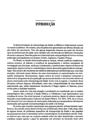 INTRODUÇÃO
O desenvolvimento da Antropologia da Saúde ou Médica é relativamente recente
no mundo acadêmico. No entanto, essa disciplina tem apresentado nas últimas décadas um
alto índice de crescimento. Tem não apenas despertado interesse por parte dos diversos
tipos de profissionais da saúde como também sido reconhecida em diferentes instituições
de ensino e pesquisa. Esse fato pode ser evidenciado pela vasta produção de livros e revistas
publicados principalmente nos Estados Unidos, Inglaterra, Canadá e França.
No Brasil, os estudos direcionados para as crenças, valores e práticas terapêuticas,
embora escassos, já indicam a existência de pesquisadores e núcleos emergentes de
investigação que procuram, ainda que isoladamente, contribuir para o desenvolvimento de
importantes aspectos teóricos e metodológicos dentro dessa área especificada da Antropo-
logia. Tais estudos são resultantes de trabalhos elaborados por profissionais que, com raras
exceções, obtiveram nesses últimos dez anos doutoramento ou especializações em insti-
tuições estrangeiras. Recentemente, alguns centros de ensino e pesquisas começaram a
desenvolver programas de pós-graduação que procuram atender a um crescente número de
alunos interessados pela Antropologia da Saúde. Como é de se esperar, o estudante dessa
disciplina enfrenta algumas dificuldades, entre elas a disponibilidade de uma literatura
especializada que, sendo basicamente circunscrita à língua inglesa ou francesa, pouco
revela sobre a realidade brasileira.
Assim, tendo em vista essa situação e acreditando na contribuição que os estudos
antropológicos têm a oferecer à Saúde Publica e à Medicina, é que apresentamos essa
coletânea de textos. Em nível nacional, é a primeira tentativa, depois do número especial
dedicado a essa temática pelos Cadernos de Saúde Pública, Vol. 9(3), 1993, de se colocar
sob forma de livro um conjunto de observações elaboradas por pesquisadores diretamente
interessados pela questão socioantropológica da saúde e da doença.
Os textos aqui reunidos representam uma pequena parcela, embora bastante signi-
ficativa, dos estudos atuais desenvolvidos por profissionais dessa área. Cada artigo trata,
de alguma forma, de problemas específicos da Antropologia da Saúde e não guardam
necessariamente entre si identidades teórico-metodológicas ou doutrinárias estritas. Pode-
se observar que, mais que um conjunto acabado sobre um saber determinado, a presente
coletânea cumpre apenas o papel de apresentar um momento da discussão atual sobre
 