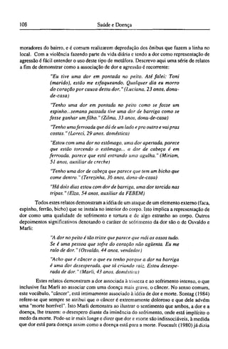 moradores do bairro, e é comum realizarem depredação dos ônibus que fazem a linha no
local. Com a violência fazendo parte da vida diária e tendo a dor como representação de
agressão é fácil entender o uso deste tipo de metáfora. Descrevo aqui uma série de relatos
a fim de demonstrar como a associação de dor e agressão é recorrente:
"Eu tive uma dor em pontada no peito. Até falei: Toni
(marido), estão me esfaqueando. Qualquer dia eu morro
do coração por causa desta dor." (Luciana, 23 anos, dona-
de-casa)
"Tenho uma dor em pontada no peito como se fosse um
espinho...semana passada tive uma dor de barriga como se
fosse ganhar um filho." (Zilma, 33 anos, dona-de-casa)
"Tenho uma ferroada que dá de um lado epro outro e vai pras
costas."(Loreci, 29anos, doméstica)
"Estou com uma dor no estômago, uma dor apertada, parece
que estão torcendo o estômago... a dor de cabeça é em
ferroada, parece que está entrando uma agulha." (Miriam,
51 anos, auxiliar de creche)
"Tenho uma dor de cabeça que parece que tem um bicho que
come dentro." (Terezinha, 36 anos, dona-de-casa)
"Há dois dias estou com dor de barriga, uma dor torcida nas
tripas." (Elza, 54 anos, auxiliar da FEBEM)
Todos estes relatos demonstram a idéia de um ataque de um elemento externo (faca,
espinho, ferrão, bicho) que se instala no interior do corpo. Isto implica a representação de
dor como uma qualidade de sofrimento e tortura e de algo estranho ao corpo. Outros
depoimentos significativos denotando o caráter de sofrimento da dor são o de Osvaldo e
Marli:
"A dor no peito é tão triste que parece que mói os ossos tudo.
Se é uma pessoa que sofre do coração não agüenta. Eu me
ralo de dor." (Osvaldo, 44 anos, vendedor)
"Acho que é câncer o que eu tenho porque a dor na barriga
é uma dor desesperada, que tá criando raiz. Estou desespe-
rada de dor." (Marli, 43 anos, doméstica)
Estes relatos demonstram a dor associada à tristeza e ao sofrimento intenso, o que
inclusive faz Marli ao associar com uma doença mais grave, o câncer. No senso comum,
este vocábulo, "câncer", está intimamente associado à idéia de dor e morte. Sontag (1984)
refere-se que sempre se atribui que o câncer é extremamente doloroso e que dele advém
uma "morte horrível". Isto Marli demonstra ao ilustrar o sentimento que ambos, a dor e a
doença, lhe trazem: o desespero diante da iminência do sofrimento, onde está implícito o
medo da morte. Pode-se ir mais longe e dizer que dor e morte são indissociáveis, à medida
que dor está para doença assim como a doença está para a morte. Foucault (1980) já dizia
 