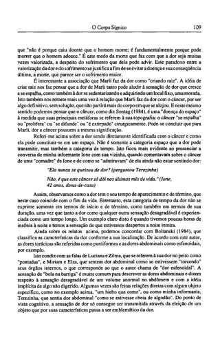 que "não é porque caiu doente que o homem morre; é fundamentalmente porque pode
morrer que o homem adoece." É este medo da morte que faz com que a dor seja muitas
vezes valorizada, a despeito do sofrimento que dela pode advir. Este paradoxo entre a
valorização da dor e do sofrimento sejustifica a fim de se evitar a doença e sua conseqüência
última, a morte, que parece ser o sofrimento maior.
É interessante a associação que Marli faz da dor como "criando raiz". A idéia de
criar raiz nos faz pensar que a dor de Marli tanto pode aludir à sensação de dor que cresce
e se espalha, como também à dor se sedentarizando e adquirindo um local fixo, uma morada.
Isto também nos remete mais uma vez à relação que Marli faz da dor com o câncer, por ser
algo definitivo, sem solução, que não partirá mais do corpo em que se alojou. Ε neste mesmo
sentido podemos pensar que o câncer, como diz Sontag (1984), é uma "doença do espaço"
à medida que suas principais metáforas se referem à sua topografia: o câncer "se espalha"
ou "prolifera" ou "se difunde" ou "é extirpado" cirurgicamente. Pode-se concluir que para
Marli, dor e câncer possuem a mesma significação.
Referi-me acima sobre a dor sendo diretamente identificada com o câncer e como
ela pode constituir-se em um espaço. Não é somente a categoria espaço que a dor pode
transmitir, mas também a categoria de tempo. Isto ficou mais evidente ao presenciar a
conversa de minha informante lone com sua vizinha, quando comentavam sobre o câncer
de uma "comadre" de lone e de como se "admiravam" de ela ainda não estar sentindo dor:
"Ela nunca se queixou de dor? (perguntou Terezinha)
Não, é que este câncer só dói nos últimos mês de vida." (lone,
42 anos, dona-de-casa)
Assim, observamos como a dor tem o seu tempo de aparecimento e de término, que
neste caso coincide com o fim da vida. Entretanto, esta categoria de tempo da dor não se
exprime somente em termos de início e de término, como também em termos de sua
duração, uma vez que tanto a dor como qualquer outra sensação desagradável é experien¬
ciada como um tempo longo. Um exemplo claro disto é quando tivemos poucas horas de
insônia à noite e temos a sensação de que estivemos despertos a noite inteira.
Ainda sobre os relatos acima, podemos concordar com Boltanski (1984), que
classifica as características da dor conforme a sua localização. De acordo com este autor,
as dores torácicas são referidas como puntiformes e as dores abdominais como esfenoidais,
por exemplo.
Isto condiz com as falas de Luciana e Zilma, que se referem à sua dor no peito como
"pontadas", e Miriam e Elza, que sentem dor abdominal como se estivessem "torcendo"
seus órgãos internos, o que corresponde ao que o autor chama de "dor esfenoidal". A
sensação de "bola na barriga" é muito comum para descrever as dores abdominais e dizem
respeito à sensação desagradável de um volume anormal no abdômem e com a idéia
implícita de algo não digerido. Algumas vezes são feitas relações diretas com algum objeto
específico, como no exemplo acima, "um bicho que come", ou como minha informante,
Terezinha, que sentia dor abdominal "como se estivesse cheia de algodão". Do ponto de
vista cognitivo, a sensação de dor só consegue ser transmitida através da eleição de um
objeto que por suas características passa a ser emblemático da dor.
 