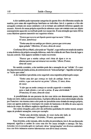 A dor também pode representar categorias de quente-frio e de diferentes estados de
matéria, pois estas são experiências familiares ao indivíduo. Isto é, o quente e o frio são
sensações comuns em nosso cotidiano e só se tornam um estímulo doloroso quando em
excesso. Através de nossa própria experiência sabemos como um contato com um objeto
extremamente aquecido ou resfriado pode nos causar dor. É esta sensação que tanto Sílvia
como Marlene querem transmitir nos seguintes relatos:
"Parece que escorre um líquido quente aqui na nuca." (Sílvia,
43 anos, doméstica)
"Tenho uma dor no umbigo por dentro, parece que corre uma
água gelada." (Marlene, 43 anos, dona-de-casa)
Conforme Sílvia e Marli, a dor pode ser "líquida", o que indica um estado de matéria
e uma dinâmica da própria sensação dolorosa, onde há a idéia de um fluxo fora de lugar e
fora de controle. Este aspecto também é muito recorrente:
"Parece que a minha cabeça está cheia de água e se eu
abaixar parece que vai estouramos ouvidos. "(Rosa, 25 anos,
dona-de-casa)
No sentido contrário, a dor também pode dar a sensação de ser "sólida". É o caso
dos depoimentos já citados acima, de sentimentos de "bola na barriga", "algodão na barriga"
ou "bicho que come".
A dor também é percebida como seguindo uma trajetória própria pelo corpo:
"Tenho uma dor que começa no lado do umbigo, bem no
ovário, e que vem morrer na perna." (Dione, 31 anos, dona-
de-casa)
"A dor que eu tenho começa no ouvido esquerdo e caminha
para o lado direito e vai até a perna. É uma eletricidade."
(Francisco, 61 anos, dona-de-casa)
A possibilidade de um percurso da dor com início em determinado ponto, indo
findar em outro, indica a autonomia desta. A própria idéia da dor como eletricidade referida
por Francisca nos mostra como a dor pode ser percebida como dotada de energia própria,
como um agente poderoso e interruptor do estado de harmonia e da idéia de uma suposta
inércia do corpo, do silêncio orgânico significativo de saúde.
Em outras situações, para a dor são atribuídas qualidades de caráter moral, sempre
capaz de produzir sensações, como por exemplo:
"Tenho uma dorzinha enjoada, às vezes incha dos lado, às
vezes no estômago." (Aristides, 78 anos, aposentado)
Para Aristides, a dor enjoada, além da idéia de persistência, isto é, de sua dimensão
temporal, significa o caráter de como esta dor lhe causa irritação e cansaço. De fato,
Aristides veio à consulta após ter realizado várias "peregrinações" em diversos ambulató-
rios e ter feito inúmeros exames laboratoriais sem alívio deste sintoma.
 