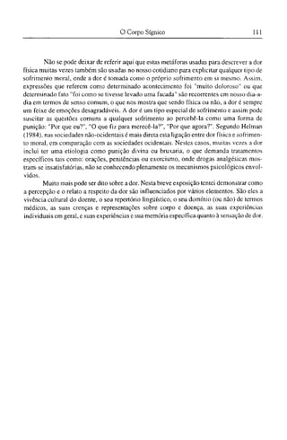 Não se pode deixar de referir aqui que estas metáforas usadas para descrever a dor
física muitas vezes também são usadas no nosso cotidiano para explicitar qualquer tipo de
sofrimento moral, onde a dor é tomada como o próprio sofrimento em si mesmo. Assim,
expressões que referem como determinado acontecimento foi "muito doloroso" ou que
determinado fato "foi como se tivesse levado uma facada" são recorrentes cm nosso dia-a-
dia em termos de senso comum, o que nos mostra que sendo física ou não, a dor é sempre
um feixe de emoções desagradáveis. A dor é um tipo especial dc sofrimento e assim pode
suscitar as questões comuns a qualquer sofrimento ao percebê-la como uma forma de
punição: "Por que eu?", "O que fiz para merecê-la?", "Por que agora?". Segundo Helman
(1984), nas sociedades não-ocidentais é mais direta esta ligação entre dor física e sofrimen-
to moral, em comparação com as sociedades ocidentais. Nestes casos, muitas vezes a dor
inclui ter uma etiologia como punição divina ou bruxaria, o que demanda tratamentos
específicos tais como: orações, penitências ou exorcismo, onde drogas analgésicas mos-
tram-se insatisfatórias, não se conhecendo plenamente os mecanismos psicológicos envol-
vidos.
Muito mais pode ser dito sobre a dor. Nesta breve exposição tentei demonstrar como
a percepção e o relato a respeito da dor são influenciados por vários elementos. São eles a
vivência cultural do doente, o seu repertório lingüístico, o seu domínio (ou não) de termos
médicos, as suas crenças e representações sobre corpo e doença, as suas experiências
individuais em geral, e suas experiências c sua memória específica quanto à sensação de dor.
 