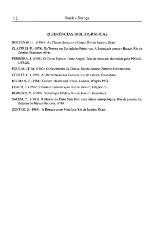 R E F E R Ê N C I A S B I B L I O G R Á F I C A S
BOLTANSKI, L. (1984). As Classes Sociais e o Corpo. Rio de Janeiro, Graal.
CLASTRES, P. (1978). Da Tortura nas Sociedades Primitivas. A Sociedade contra o Estado. Rio de
Janeiro, Francisco Alves.
FERREIRA, J. (1994). O Corpo Sígnico. Porto Alegre, Tese de mestrado defendida pelo PPGAS-
UFRGS.
FOUCAULT, M. (1980). O Nascimento da Clínica. Rio de Janeiro, Forense-Universitária.
GEERTZ. C. (1989). A Interpretação das Culturas. Rio de Janeiro, Guanabara.
HELMAN, C. (1984). Culture, Health and Illness. London, Wrigtht-PSG.
LEACH, Ε. (1976). Cultura e Comunicação. Rio de Janeiro, Edições 70.
ROMEIRO, V. (1980). Semiologia Médica. Rio de Janeiro, Guanabara.
SALEM, T. (1983). O ideário do Parto Sem Dor: uma leitura antropológica. Rio de janeiro, In:
Boletim do Museu Nacional, n° 40.
SONTAG, S. (1984). A Doença como Metáfora. Rio de Janeiro, Graal.
 