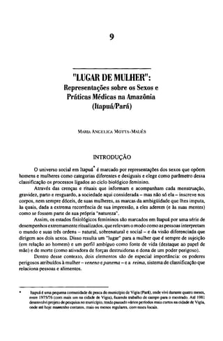 "LUGAR DE MULHER":
Representações sobre os Sexos e
Práticas Médicas na Amazônia
(Itapuá/Pará)
MARIA ANGELICA MOTTA-MAUÉS
INTRODUÇÃO
O universo social em Itapuá* é marcado por representações dos sexos que opõem
homens e mulheres como categorias diferentes e desiguais e elege como parâmetro dessa
classificação os processos ligados ao ciclo biológico feminino.
Através das crenças e rituais que informam e acompanham cada menstruação,
gravidez, parto e resguardo, a sociedade aqui considerada - mas não só ela - inscreve nos
corpos, nem sempre dóceis, de suas mulheres, as marcas da ambigüidade que lhes imputa,
às quais, dada a extrema recorrência de sua impressão, a eles aderem (e às suas mentes)
como se fossem parte de sua própria "natureza".
Assim, os estados fisiológicos femininos são marcados em Itapuá por uma série de
desempenhos extremamente ritualizados, que relevam o modo como as pessoas interpretam
o mundo e suas três ordens - natural, sobrenatural e social - e da visão diferenciada que
dirigem aos dois sexos. Disso resulta um "lugar" para a mulher que é sempre de sujeição
(em relação ao homem) e um perfil ambíguo como fonte de vida (destaque ao papel de
mãe) e de morte (como ativadora de forças destruidoras e dona de um poder perigoso).
Dentro desse contexto, dois elementos são de especial importância: os poderes
perigosos atribuídos à mulher - veneno e panema - e a reima, sistema de classificação que
relaciona pessoas e alimentos.
* Itapuá é uma pequena comunidade de pesca do município de Vigia (Pará), onde vivi durante quatro meses,
entre 1975/76 (com mais um na cidade de Vigia), fazendo trabalho de campo para o mestrado. Até 1981
desenvolvi projeto de pesquisa no município, tendo passado vários períodos mais curtos na cidade de Vigia,
onde até hoje mantenho contatos, mais ou menos regulares, com esses locais.
 