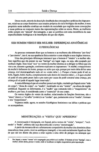 Desse modo, através da descrição detalhada das concepções e práticas dos itapuaen-
ses, relativas ao corpo feminino e aos estados próprios do ciclo biológico da mulher, é meu
propósito neste trabalho sinalizar um modelo de sociedade que engloba essas concepções
e essas práticas no conjunto maior das representações sobre os sexos. Neste, as mulheres
estão sempre em "natural" desvantagem, o que se justifica com uma recorrência às suas
especificidades biológicas e às interdições de que são objeto.
SER HOMEM VERSUS SER MULHER: DIFERENÇAS ANATÔMICAS
E FISIOLÓGICAS
As pessoas costumam dizer que os homens e as mulheres são diferentes "por fora"
e "por dentro", isto é, na sua aparência física exterior e com relação a seus órgãos internos.
Uma das principais diferenças internas é que o homem é "inteiro" e a mulher não.
Isso significa que ela possui na sua "barriga" um lugar vago, ou seja, não-ocupado por
nenhum órgão. Esse local "oco" no ventre da mulher destina-se a abrigar os filhos que ela
vier a ter, durante a gestação, conforme explicam os itapuaenses: "A mulhé, o maquinismo
da mulhé é deferente do home, porque eu acho que seja, porque por meio dela dá luz uma
criança, tive desintrapalhado tudo ali no ventre dela (...). Porque o home pode tê até os
bofe, fígado, bobó, bucho, completamente tudo dentro do intestino dele (...). Ε que a mulhé
só pode tê uma parte prum lado e pra outro por causa de pode construí uma criança, pra
criança ali só pode tê aquele lugar reservado".
A outra diferença é que só a mulher possui um órgão, rotulado em Itapuá como "mãe
do corpo", "dona do corpo", ou "madre", localizado no seu "ventre" , na altura da região
umbilical. Segundo os informantes, é a "madre" que comanda todo o "maquinismo" da
mulher e, por isso, é considerada como o "essencial" do seu corpo.
Os outros órgãos do ventre da mulher, relacionados às funções femininas, são o
"útere" (útero), o "orvalho" (ovário) e as "cordas", que, juntamente com a "madre", formam
o seu "maquinismo".
Vejamos então, agora, os estados fisiológicos femininos e as idéias e práticas que
os acompanham.
MENSTRUAÇÃO: A "VISITA" QUE "APRISIONA"
A menstruação é designada, em Itapuá, pelos nomes de "visita", "tempos", "incô-
modo" e "bode", embora não seja desconhecido o termo "menstruação".
A partir da menarca dá-se o afastamento compulsório da mulher dos domínios ditos
masculinos (mar, porto, rios) ou ambíguos (mangai), e isto está socialmente ligado ao fato
de que daí em diante ela passa a estar sujeita a uma série de perigos ou ameaças que
* Em Itapuá, o termo "ventre" só é empregado para referir-se à mulher. O homem só tem "barriga", mas a
mulher, dentro desta, possui o ventre, onde se localizam os órgãos responsáveis pela reprodução.
 