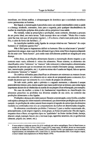 interditam, em última análise, a ultrapassagem de domínios que a sociedade reconhece
como pertencentes ao homem.
Em Itapuá, a menstruação é percebida como um estado intermediário entre a saúde
e a doença, tendendo, entretanto, mais para a segunda, pois qualquer desobediência da
mulher às interdições próprias dela produz sérios prejuízos à sua saúde.
Na verdade, todas as prescrições e proibições, neste contexto, denotam a procura
de um ponto ideal, um meio-termo. Todo excesso deve ser evitado: "Muito frio e muito
calor faz mar, tem que sê um ponto regular (...). É a chuva, o barro num pode pisá, é muito
frio, o calor do forno (de farinha) (...)".
As interdições também estão ligadas às crenças relativas aos "humores" do corpo
humano e à "síndrome quente-frio" .
Não é fácil para os itapuaenses definir os humores. Eles os relacionam à "pressão"
(quentura) do sangue, mas o que de fato afirmam é que o bem-estar físico da pessoa depende
de ela estar com "bons humor", pois então mais dificilmente poderá ser atingida por uma
doença.
Além disso, as proibições alimentares durante a menstrução dizem respeito a um
contexto mais vasto, referente à reima dos alimentos. Nesse sistema, os alimentos são
classificados como "reimosos" ou "mansos" (não reimosos) e relacionados a determinadas
categorias de pessoas que se encontram em certos estados liminares (purga, xamanismo,
luto, menstruação, puerpério, etc). A palavra reima não é usada em Itapuá; fala-se apenas
em alimento "reimoso" e "manso".
Os critérios utilizados para classificar os alimentos em reimosos ou mansos levam
em conta três momentos: a) o alimento em si, antes de ser preparado para o consumo; b) o
estado da pessoa que vai consumi-lo; e c) o modo de preparo do alimento.
De todo modo, porém, após o primeiro e o segundo momentos, o alimento é sempre
potencialmente reimoso, pois, mesmo aquele mais mansopode tomar-sereimoso, casocertas regras
importantes deixem de ser obedecidas na ocasião do seu preparo (ficar enfumaçado, por exemplo).
No caso da mulher, a reima é de fundamental importância na classificação dos
alimentos prescritos ou proibidos nos diversos estados de seu ciclo, no contexto das
proibições alimentares a eles ligadas.
Proibições e doenças de ordem natural. Durante a menstruação, como foi dito, a mulher
está sujeita a ameaças de ordem natural e sobrenatural, que determinam proibições que ela deve
cumprir. As proibições de ordem natural dizem respeito à ingestão de certos tipos de alimentos
(isolados ou combinados entre si) e ao comportamento da mulher em determinadas situações.
Os alimentos considerados proibidos ("reimosos") para a mulher menstruada são,
principalmente, os de origem vegetal e, neste grupo, as frutas em particular. Ela não ingere,
enquanto dura o fluxo, os seguintes tipos ou "qualidades" de frutas: ácidas (limão, laranja,
abacaxi, araçá, cupuaçú, bacuri, etc), travosas (caju, taperebá, taramino, etc) e gordurosas
(abacate, piquiá, uxi, umari, etc).
* O tema relativo à síndrome quente-frio já foi analisado por vários antropólogos. Fora do Brasil temos os
estudos de Foster (1953), Currier (1966) e Logan (1973), entre outros. No Brasil, devem ser mencionados
os estudos de Ibanez-Novión (1974), Peirano (1975) e Brandão (1976), que analisaram a sua ocorrência,
respectivamente, em Sobradinho (DF), Icaraí (CE) e S. José de Mossâmedes (GO). Com relação a Itapuá,
o tema é tratado mais amplamente em Motta-Maués (1976).
 