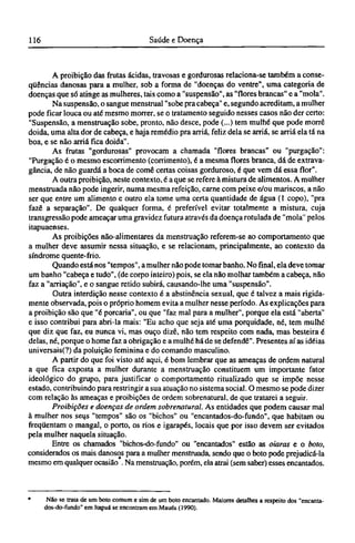 A proibição das frutas ácidas, travosas e gordurosas relaciona-se também a conse-
qüências danosas para a mulher, sob a forma de "doenças do ventre", uma categoria de
doenças que só atinge as mulheres, tais como a "suspensão", as "flores brancas" e a "mola".
Na suspensão, o sangue menstrual "sobe pra cabeça" e, segundo acreditam, a mulher
pode ficar louca ou até mesmo morrer, se o tratamento seguido nesses casos não der certo:
"Suspensão, a menstruação sobe, pronto, não desce, pode (...) tem mulhé que pode morre
doida, uma alta dor de cabeça, e haja remédio pra arriá, feliz dela se arriá, se arriá ela tá na
boa, e se não arriá fica doida".
As frutas "gordurosas" provocam a chamada "flores brancas" ou "purgação":
"Purgação é o mesmo escorrimento (corrimento), é a mesma flores branca, dá de extrava-
gância, de não guarda a boca de come certas coisas gorduroso, é que vem dá essa flor".
A outra proibição, neste contexto, é a que se refere à mistura de alimentos. A mulher
menstruada não pode ingerir, numa mesma refeição, carne com peixe e/ou mariscos, a não
ser que entre um alimento e outro ela tome uma certa quantidade de água (1 copo), "pra
fazê a separação". De qualquer forma, é preferível evitar totalmente a mistura, cuja
transgressão pode ameaçar uma gravidez futura através da doença rotulada de "mola" pelos
itapuaenses.
As proibições não-alimentares da menstruação referem-se ao comportamento que
a mulher deve assumir nessa situação, e se relacionam, principalmente, ao contexto da
síndrome quente-frio.
Quando está nos "tempos", a mulher não pode tomar banho. No final, ela deve tomar
um banho "cabeça e tudo", (de corpo inteiro) pois, se ela não molhar também a cabeça, não
faz a "arriação", e o sangue retido subirá, causando-lhe uma "suspensão".
Outra interdição nesse contexto é a abstinência sexual, que é talvez a mais rigida-
mente observada, pois o próprio homem evita a mulher nesse período. As explicações para
a proibição são que "é porcaria", ou que "faz mal para a mulher", porque ela está "aberta"
e isso contribui para abri-la mais: "Eu acho que seja até uma porquidade, né, tem mulhé
que diz que faz, eu nunca vi, mas ouço dizê, não tem respeito com nada, mas besteira é
delas, né, porque o home faz a obrigação e a mulhé há de se defende". Presentes aí as idéias
universais(?) da poluição feminina e do comando masculino.
A partir do que foi visto até aqui, é bom lembrar que as ameaças de ordem natural
a que fica exposta a mulher durante a menstruação constituem um importante fator
ideológico do grupo, para justificar o comportamento ritualizado que se impõe nesse
estado, contribuindo para restringir a sua atuação no sistema social. O mesmo se pode dizer
com relação às ameaças e proibições de ordem sobrenatural, de que tratarei a seguir.
Proibições e doenças de ordem sobrenatural. As entidades que podem causar mal
à mulher nos seus "tempos" são os "bichos" ou "encantados-do-fundo", que habitam ou
freqüentam o mangai, o porto, os rios e igarapés, locais que por isso devem ser evitados
pela mulher naquela situação.
Entre os chamados "bichos-do-fundo" ou "encantados" estão as oiaras e o boto,
considerados os mais danosos para a mulher menstruada, sendo que o boto pode prejudicá-la
mesmo em qualquer ocasião * Na menstruação, porém, ela atrai (sem saber) esses encantados.
* Não se trata de um boto comum e sim de um boto encantado. Maiores detalhes a respeito dos "encanta-
dos-do-fundo" em Itapuá se encontram em Maués (1990).
 