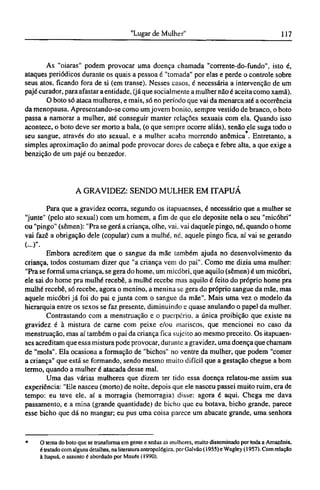 As "oiaras" podem provocar uma doença chamada "corrente-do-fundo", isto é,
ataques periódicos durante os quais a pessoa é "tomada" por elas e perde o controle sobre
seus atos, ficando fora de si (em transe). Nesses casos, é necessária a intervenção de um
pajé curador, para afastar a entidade, (já que socialmente a mulher não é aceita como xamã).
O boto só ataca mulheres, e mais, só no período que vai da menarca até a ocorrência
da menopausa. Apresentando-se como um jovem bonito, sempre vestido de branco, o boto
passa a namorar a mulher, até conseguir manter relações sexuais com ela. Quando isso
acontece, o boto deve ser morto a bala, (o que sempre ocorre aliás), senão ele suga todo o
seu sangue, através do ato sexual, e a mulher acaba morrendo anêmica . Entretanto, a
simples aproximação do animal pode provocar dores de cabeça e febre alta, a que exige a
benzição de um pajé ou benzedor.
A GRAVIDEZ: SENDO M U L H E R E M ITAPUÁ
Para que a gravidez ocorra, segundo os itapuaenses, é necessário que a mulher se
"junte" (pelo ato sexual) com um homem, a fim de que ele deposite nela o seu "micóbri"
ou "pingo" (sêmen): "Pra se gerá a criança, olhe, vai, vai daquele pingo, né, quando o home
vai fazê a obrigação dele (copular) cum a mulhé, né, aquele pingo fica, aí vai se gerando
(...)"·
Embora acreditem que o sangue da mãe também ajuda no desenvolvimento da
criança, todos costumam dizer que "a criança vem do pai". Como me dizia uma mulher:
"Pra se forma uma criança, se gera do home, um micóbri, que aquilo (sêmen) é um micóbri,
ele sai do home pra mulhé recebê, a mulhé recebe mas aquilo é feito do próprio home pra
mulhé recebê, só recebe, agora o menino, a menina se gera do próprio sangue da mãe, mas
aquele micóbri já foi do pai e junta com o sangue da mãe". Mais uma vez o modelo da
hierarquia entre os sexos se faz presente, diminuindo e quase anulando o papel da mulher.
Contrastando com a menstruação e o puerpério, a única proibição que existe na
gravidez é à mistura de carne com peixe e/ou mariscos, que mencionei no caso da
menstruação, mas aí também o pai da criança fica sujeito ao mesmo preceito. Os itapuaen-
ses acreditam que essa mistura pode provocar, durante a gravidez, uma doença que chamam
de "mola". Ela ocasiona a formação de "bichos" no ventre da mulher, que podem "comer
a criança" que está se formando, sendo mesmo muito difícil que a gestação chegue a bom
termo, quando a mulher é atacada desse mal.
Uma das várias mulheres que dizem ter tido essa doença relatou-me assim sua
experiência: "Ele nasceu (morto) de noite, depois que ele nasceu passei muito ruim, era de
tempo: eu teve ele, aí a morragia (hemorragia) disse: agora é aqui. Chega me dava
passamento, e a mina (grande quantidade) de bicho que eu botava, bicho grande, parece
esse bicho que dá no mangar; eu pus uma coisa parece um abacate grande, uma senhora
* O tema do boto que se transforma em gente e seduz as mulheres, muito disseminado por toda a Amazônia,
é tratado com alguns detalhes, na literatura antropológica, por Galvão (1955) e Wagley (1957). Com relação
à Itapuá, o assunto é abordado por Maués (1990).
 