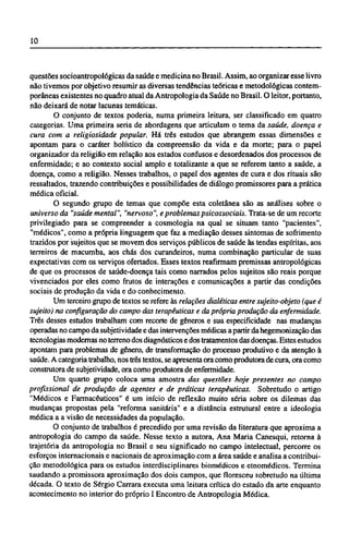 questões socioantropológicas da saúde e medicina no Brasil. Assim, ao organizar esse livro
não tivemos por objetivo resumir as diversas tendências teóricas e metodológicas contem-
porâneas existentes no quadro atual da Antropologia da Saúde no Brasil. O leitor, portanto,
não deixará de notar lacunas temáticas.
O conjunto de textos poderia, numa primeira leitura, ser classificado em quatro
categorias. Uma primeira seria de abordagens que articulam o tema da saúde, doença e
cura com a religiosidade popular. Há três estudos que abrangem essas dimensões e
apontam para o caráter holístico da compreensão da vida e da morte; para o papel
organizador da religião em relação aos estados confusos e desordenados dos processos de
enfermidade; e ao contexto social amplo e totalizante a que se referem tanto a saúde, a
doença, como a religião. Nesses trabalhos, o papel dos agentes de cura e dos rituais são
ressaltados, trazendo contribuições e possibilidades de diálogo promissores para a prática
médica oficial.
O segundo grupo de temas que compõe esta coletânea são as análises sobre o
universo da "saúde mental", "nervoso", e problemas psicossociais. Trata-se de um recorte
privilegiado para se compreender a cosmologia na qual se situam tanto "pacientes",
"médicos", como a própria linguagem que faz a mediação desses sintomas de sofrimento
trazidos por sujeitos que se movem dos serviços públicos de saúde às tendas espíritas, aos
terreiros de macumba, aos chás dos curandeiros, numa combinação particular de suas
expectativas com os serviços ofertados. Esses textos reafirmam premissas antropológicas
de que os processos de saúde-doença tais como narrados pelos sujeitos são reais porque
vivenciados por eles como frutos de interações e comunicações a partir das condições
sociais de produção da vida e do conhecimento.
Um terceiro grupo de textos se refere às relações dialéticas entre sujeito-objeto (que é
sujeito) na configuração do campo das terapêuticas e da própria produção da enfermidade.
Três desses estudos trabalham com recorte de gêneros e sua especificidade nas mudanças
operadas no campo da subjetividade e das intervenções médicas a partir da hegemonização das
tecnologias modernas no terreno dos diagnósticos e dos tratamentos das doenças. Estes estudos
apontam para problemas de gênero, de transformação do processo produtivo e da atenção à
saúde. A categoria trabalho, nos três textos, se apresenta ora como produtora de cura, ora como
construtora de subjetividade, ora como produtora de enfermidade.
Um quarto grupo coloca uma amostra das questões hoje presentes no campo
profissional de produção de agentes e de práticas terapêuticas. Sobretudo o artigo
"Médicos e Farmacêuticos" é um início de reflexão muito séria sobre os dilemas das
mudanças propostas pela "reforma sanitária" e a distância estrutural entre a ideologia
médica a a visão de necessidades da população.
O conjunto de trabalhos é precedido por uma revisão da literatura que aproxima a
antropologia do campo da saúde. Nesse texto a autora, Ana Maria Canesqui, retorna à
trajetória da antropologia no Brasil e seu significado no campo intelectual, percorre os
esforços internacionais e nacionais de aproximação com a área saúde e analisa a contribui-
ção metodológica para os estudos interdisciplinares biomédicos e etnomédicos. Termina
saudando a promissora aproximação dos dois campos, que floresceu sobretudo na última
década. O texto de Sérgio Carrara executa uma leitura crítica do estado da arte enquanto
acontecimento no interior do próprio I Encontro de Antropologia Médica.
 