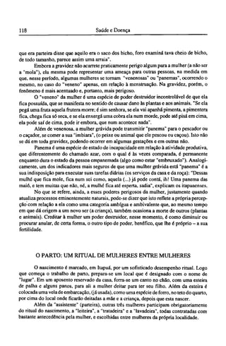 que era parteira disse que aquilo era o saco dos bicho, foro examina tava cheio de bicho,
de todo tamanho, parece assim uma arraia".
Embora a gravidez não acarrete praticamente perigo algum para a mulher (a não ser
a "mola"), ela mesma pode representar uma ameaça para outras pessoas, na medida em
que, nesse período, algumas mulheres se tornam "venenosas" ou "panemas", ocorrendo o
mesmo, no caso do "veneno" apenas, em relação à menstruação. Na gravidez, porém, o
fenômeno é mais acentuado e, portanto, mais perigoso.
O "veneno" da mulher é uma espécie de poder destruidor incontrolável de que ela
fica possuída, que se manifesta no sentido de causar dano às plantas e aos animais. "Se ela
pegá uma fruta aquela frutera morre; é sim senhora, se ela vai apanhá pimenta, a pimentera
fica, chega fica só seca, e se ela enxergá uma cobra ela num morde, pode até pisá em cima,
ela pode saí de cima, pode ir embora, que num acontece nada".
Além de venenosa, a mulher grávida pode transmitir "panema" para o pescador ou
o caçador, se comer a sua "imbiara", (o peixe ou animal que ele pescou ou caçou). Isto não
se dá em toda gravidez, podendo ocorrer em algumas gestações e em outras não.
Panema é uma espécie de estado de incapacidade em relação à atividade produtiva,
que diferentemente do chamado azar, com o qual é às vezes comparada, é permanente
enquanto dura o estado da pessoa empanemada (algo como estar "embruxado"). Analogi-
camente, um dos indicadores mais seguros de que uma mulher grávida está "panema" é a
sua indisposição para executar suas tarefas diárias (os serviços da casa e da roça): "Dessas
mulhé que fica mole, fica num sei como, aquela (...) já pode contá, ih! Uma panema das
maió, e tem muitas que não, né, a mulhé fica até esperta, sadia", explicam os itapuaenses.
No que se refere, ainda, a esses poderes perigosos da mulher, justamente quando
atualiza processos eminentemente naturais, pode-se dizer que isto reflete a própria percep-
ção com relação a ela como uma categoria ambígua e ambivalente que, ao mesmo tempo
em que dá origem a um novo ser (a criança), também ocasiona a morte de outros (plantas
e animais). Creditar à mulher um poder destruidor, nesse momento, é como diminuir ou
procurar anular, de certa forma, o outro tipo de poder, benéfico, que lhe é próprio - a sua
fertilidade.
O PARTO: UM RITUAL DE MULHERES ENTRE MULHERES
O nascimento é marcado, em Itapuá, por um sofisticado desempenho ritual. Logo
que começa o trabalho de parto, prepara-se um local que é designado com o nome de
"lugar". Em um aposento reservado da casa, forra-se um canto no chão, com uma esteira
de palha e alguns panos, para ali a mulher deitar para ter seu filho. Além da esteira é
colocada uma vela de embarcação, (já usada), como uma espécie de forro, no teto do quarto,
por cima do local onde ficarão deitadas a mãe e a criança, depois que esta nascer.
Além da "assistente" (parteira), outras três mulheres participam obrigatoriamente
do ritual do nascimento, a "leiteira", a "tratadeira" e a "lavadeira", todas contratadas com
bastante antecedência pela mulher, e escolhidas entre mulheres da própria localidade.
 