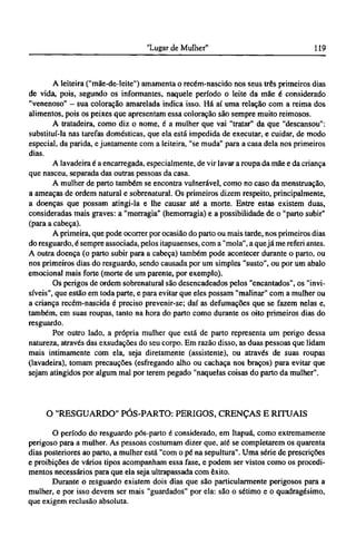 A leiteira ("mãe-de-leite") amamenta o recém-nascido nos seus três primeiros dias
de vida, pois, segundo os informantes, naquele período o leite da mãe é considerado
"venenoso" - sua coloração amarelada indica isso. Há aí uma relação com a reima dos
alimentos, pois os peixes que apresentam essa coloração são sempre muito reimosos.
A tratadeira, como diz o nome, é a mulher que vai "tratar" da que "descansou":
substituí-la nas tarefas domésticas, que ela está impedida de executar, e cuidar, de modo
especial, da parida, e juntamente com a leiteira, "se muda" para a casa dela nos primeiros
dias.
A lavadeira é a encarregada, especialmente, de vir lavar a roupa da mãe e da criança
que nasceu, separada das outras pessoas da casa.
A mulher de parto também se encontra vulnerável, como no caso da menstruação,
a ameaças de ordem natural e sobrenatural. Os primeiros dizem respeito, principalmente,
a doenças que possam atingi-la e lhe causar até a morte. Entre estas existem duas,
consideradas mais graves: a "morragia" (hemorragia) e a possibilidade de o "parto subir"
(para a cabeça).
A primeira, que pode ocorrer por ocasião do parto ou mais tarde, nos primeiros dias
do resguardo, é sempre associada, pelos itapuaenses, com a "mola", a quejá me referi antes.
A outra doença (o parto subir para a cabeça) também pode acontecer durante o parto, ou
nos primeiros dias do resguardo, sendo causada por um simples "susto", ou por um abalo
emocional mais forte (morte de um parente, por exemplo).
Os perigos de ordem sobrenatural são desencadeados pelos "encantados", os "invi-
síveis", que estão em toda parte, e para evitar que eles possam "malinar" com a mulher ou
a criança recém-nascida é preciso prevenir-se; daí as defumações que se fazem nelas e,
também, em suas roupas, tanto na hora do parto como durante os oito primeiros dias do
resguardo.
Por outro lado, a própria mulher que está de parto representa um perigo dessa
natureza, através das exsudações do seu corpo. Em razão disso, as duas pessoas que lidam
mais intimamente com ela, seja diretamente (assistente), ou através de suas roupas
(lavadeira), tomam precauções (esfregando alho ou cachaça nos braços) para evitar que
sejam atingidos por algum mal por terem pegado "naquelas coisas do parto da mulher".
O "RESGUARDO" PÓS-PARTO: PERIGOS, CRENÇAS Ε RITUAIS
O período do resguardo pós-parto é considerado, em Itapuá, como extremamente
perigoso para a mulher. As pessoas costumam dizer que, até se completarem os quarenta
dias posteriores ao parto, a mulher está "com o pé na sepultura". Uma série de prescrições
e proibições de vários tipos acompanham essa fase, e podem ser vistos como os procedi-
mentos necessários para que ela seja ultrapassada com êxito.
Durante o resguardo existem dois dias que são particularmente perigosos para a
mulher, e por isso devem ser mais "guardados" por ela: são o sétimo e o quadragésimo,
que exigem reclusão absoluta.
 
