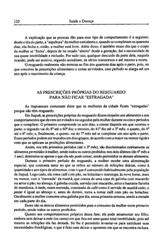A explicação que as pessoas dão para esse tipo de comportamento é a seguinte:
desde o dia do parto, a "sepultura" da mulher está aberta e, quando se completam os quarenta
dias, ela fecha e, então, a mulher está livre. Além disso, é também nesse dia que o corpo
da mulher se "fecha", depois de ter estado "aberto" desde a gestação, daí a necessidade de
sua quase imobilidade e reclusão. Por tudo isso, qualquer descuido da parte dela, naquela
ocasião, pode ser motivo, segundo acreditam, de sérios transtornos e até mesmo a morte.
O resguardo realmente não termina ao fim dos quarenta dias após o parto, pois, no
que concerne às prescrições alimentares e certas atividades, esse período se alarga até um
ano após o nascimento da criança.
AS PRESCRIÇÕES PRÓPRIAS DO RESGUARDO:
PARA NÃO FICAR "ESTRAGADA"
As itapuaenses costumam dizer que as mulheres da cidade ficam "estragadas"
porque não têm resguardo.
Em Itapuá, as prescrições próprias do resguardo dizem respeito aos alimentos e aos
comportamentos que devem ser evitados ou seguidos pela mulher durante os cinco períodos
que o compõem. O primeiro compreende os sete dias, a contar daquele em que ocorreu o
parto; o segundo vai do 8o
até o 40° dia; o terceiro, do 41º dia até o 3° mês; o quarto, do 4°
até o 6° mês; e, finalmente, o quinto, vai do 7º mês até se completar um ano após o parto.
Esses períodos podem ser reunidos em dois grupos, de acordo com a maior ou menor rigidez
com que se aplicam as proibições alimentares.
Assim, nos três primeiros períodos (até o 3° mês), são discriminados estritamente os
alimentos permitidos à mulher, sendo todos os outros proibidos; nos dois últimos (do 4° mês a
1 ano), determina-se apenas o que ela não pode comer, sendo permitidos os demais alimentos.
Durante o primeiro período do resguardo, a mulher recebe uma alimentação
especial, que contrasta tanto no que se refere ao número de refeições diárias, como à
quantidade e aos tipos de alimentos, com o que é consumido habitualmente pela população
de Itapuá. Logo cedo, ela toma café com pão, ou bolachas e manteiga; às nove horas, mais
ou menos, vem a "merenda" da manhã, que consta de uma sopa de galinha com macarrão
ou arroz e pão; no almoço, é galinha cozida, servida com macarrão, arroz e bastante farinha
de mandioca; à tarde, outra merenda, constando de café como é servido de manhã cedo; o
jantar é igual ao almoço e, antes de dormir, torna a tomar café com pão ou bolachas.
Geralmente a mulher consome uma galinha por dia, nessa primeira semana, sendo a metade
em cada parte do dia.
Esses são os únicos alimentos permitidos para o consumo da mulher neste primeiro
período, sendo todos os outros proibidos.
Quanto aos comportamentos próprios dessa fase, ela pode amamentar seu filho,
embora sem deixar a rede (ou cama) em que fica em uma quase total imobilidade, pois até
mesmo as refeições ela faz deitada. Só lhe é permitido levantar-se para satisfazer suas
necessidades fisiológicas, o que é feito sem deixar o aposento em que se encontra reclusa.
 