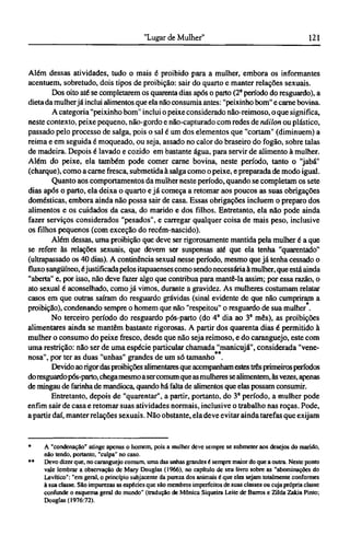 Além dessas atividades, tudo o mais é proibido para a mulher, embora os informantes
acentuem, sobretudo, dois tipos de proibição: sair do quarto e manter relações sexuais.
Dos oito até se completarem os quarenta dias após o parto (2° período do resguardo), a
dieta da mulherjá inclui alimentos que ela não consumia antes: "peixinho bom" e carne bovina.
A categoria "peixinho bom" inclui o peixe considerado não-reimoso, o que significa,
neste contexto, peixe pequeno, não-gordo e não-capturado com redes de náilon ou plástico,
passado pelo processo de salga, pois o sal é um dos elementos que "cortam" (diminuem) a
reima e em seguida é moqueado, ou seja, assado no calor do braseiro do fogão, sobre talas
de madeira. Depois é lavado e cozido em bastante água, para servir de alimento à mulher.
Além do peixe, ela também pode comer carne bovina, neste período, tanto o "jabá"
(charque), como a carne fresca, submetida à salga como o peixe, e preparada de modo igual.
Quanto aos comportamentos da mulher neste período, quando se completam os sete
dias após o parto, ela deixa o quarto e já começa a retomar aos poucos as suas obrigações
domésticas, embora ainda não possa sair de casa. Essas obrigações incluem o preparo dos
alimentos e os cuidados da casa, do marido e dos filhos. Entretanto, ela não pode ainda
fazer serviços considerados "pesados", e carregar qualquer coisa de mais peso, inclusive
os filhos pequenos (com exceção do recém-nascido).
Além dessas, uma proibição que deve ser rigorosamente mantida pela mulher é a que
se refere às relações sexuais, que devem ser suspensas até que ela tenha "quarentado"
(ultrapassado os 40 dias). A continência sexual nesse período, mesmo que já tenha cessado o
fluxo sangüíneo, éjustificada pelos itapuaenses como sendo necessária à mulher, que está ainda
"aberta" e, por isso, não deve fazer algo que contribua para mantê-la assim; por essa razão, o
ato sexual é aconselhado, como já vimos, durante a gravidez. As mulheres costumam relatar
casos em que outras saíram do resguardo grávidas (sinal evidente de que não cumpriram a
proibição), condenando sempre o homem que não "respeitou" o resguardo de sua mulher .
No terceiro período do resguardo pós-parto (do 4a
dia ao 3° mês), as proibições
alimentares ainda se mantêm bastante rigorosas. A partir dos quarenta dias é permitido à
mulher o consumo do peixe fresco, desde que não seja reimoso, e do caranguejo, este com
uma restrição: não ser de uma espécie particular chamada "manicujá", considerada "vene-
nosa", por ter as duas "unhas" grandes de um só tamanho .
Devido ao rigordas proibições alimentares que acompanham estes três primeiros períodos
doresguardopós-parto, chegamesmo aser comum que as mulheres se alimentem, às vezes, apenas
de mingau de farinha de mandioca, quando há falta de alimentos que elas possam consumir.
Entretanto, depois de "quarentar", a partir, portanto, do 3° período, a mulher pode
enfim sair de casa e retomar suas atividades normais, inclusive o trabalho nas roças. Pode,
a partir daí, manter relações sexuais. Não obstante, ela deve evitar ainda tarefas que exijam
* A "condenação" atinge apenas o homem, pois a mulher deve sempre se submeter aos desejos do marido,
não tendo, portanto, "culpa" no caso.
** Devo dizer que, no caranguejo comum, uma das unhas grandes é sempre maior do que a outra. Neste ponto
vale lembrar a observação de Mary Douglas (1966), no capítulo de seu livro sobre as "abominações do
Levítico": "em geral, o princípio subjacente da pureza dos animais é que eles sejam totalmente conformes
à sua classe. São impurezas as espécies que são membros imperfeitos de suas classes ou cuja própria classe
confunde o esquema geral do mundo" (tradução de Mônica Siqueira Leite de Barros e Zilda Zakia Pinto;
Douglas (1976:72).
 