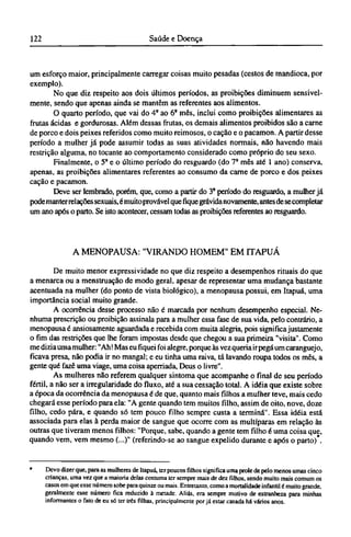 um esforço maior, principalmente carregar coisas muito pesadas (cestos de mandioca, por
exemplo).
No que diz respeito aos dois últimos períodos, as proibições diminuem sensivel-
mente, sendo que apenas ainda se mantêm as referentes aos alimentos.
O quarto período, que vai do 4° ao 6° mês, inclui como proibições alimentares as
frutas ácidas e gordurosas. Além dessas frutas, os demais alimentos proibidos são a carne
de porco e dois peixes referidos como muito reimosos, o cação e o pacamon. A partir desse
período a mulher já pode assumir todas as suas atividades normais, não havendo mais
restrição alguma, no tocante ao comportamento considerado como próprio do seu sexo.
Finalmente, o 5º e o último período do resguardo (do 7° mês até 1 ano) conserva,
apenas, as proibições alimentares referentes ao consumo da carne de porco e dos peixes
cação e pacamon.
Deve ser lembrado, porém, que, como a partir do 3° período do resguardo, a mulher já
podemanterrelações sexuais, émuitoprovável que fique grávidanovamente, antesde se completar
um ano após o parto. Se isto acontecer, cessam todas as proibições referentes ao resguardo.
A MENOPAUSA: "VIRANDO HOMEM" EM ITAPUÁ
De muito menor expressividade no que diz respeito a desempenhos rituais do que
a menarca ou a menstruação de modo geral, apesar de representar uma mudança bastante
acentuada na mulher (do ponto de vista biológico), a menopausa possui, em Itapuá, uma
importância social muito grande.
A ocorrência desse processo não é marcada por nenhum desempenho especial. Ne-
nhuma prescrição ou proibição assinala para a mulher essa fase de sua vida, pelo contrário, a
menopausa é ansiosamente aguardada e recebida com muita alegria, pois significa justamente
o fim das restrições que lhe foram impostas desde que chegou a sua primeira "visita". Como
me dizia uma mulher: "Ah! Mas eu fiquei foi alegre, porque às vez queria ir pegá um caranguejo,
ficava presa, não podia ir no mangal; e eu tinha uma raiva, tá lavando roupa todos os mês, a
gente qué fazê uma viage, uma coisa aperriada, Deus o livre".
As mulheres não referem qualquer sintoma que acompanhe o final de seu período
fértil, a não ser a irregularidade do fluxo, até a sua cessação total. A idéia que existe sobre
a época da ocorrência da menopausa é de que, quanto mais filhos a mulher teve, mais cedo
chegará esse período para ela: "A gente quando tem muitos filho, assim de oito, nove, doze
filho, cedo pára, e quando só tem pouco filho sempre custa a termina". Essa idéia está
associada para elas à perda maior de sangue que ocorre com as multiparas em relação às
outras que tiveram menos filhos: "Porque, sabe, quando a gente tem filho é uma coisa que,
quando vem, vem mesmo (...)" (referindo-se ao sangue expelido durante e após o parto) .
* Devo dizer que, para as mulheres de Itapuá, ter poucos filhos significa uma prole de pelo menos umas cinco
crianças, uma vez que a maioria delas costuma ter sempre mais de dez filhos, sendo muito mais comum os
casos em que esse número sobe para quinze ou mais. Entretanto, como a mortalidade infantil é muito grande,
geralmente esse número fica reduzido à metade. Aliás, era sempre motivo de estranheza para minhas
informantes o fato de eu só ter três filhas, principalmente por já estar casada há vários anos.
 