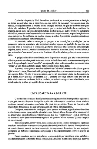 O término do período fértil da mulher, em Itapuá, ao marcar justamente a abolição
de todas as restrições que a ocorrência do seu início (a menarca) representou para ela,
realiza, de alguma forma, o retorno a uma situação anterior, na qual as mesmas restrições
ainda não existiam. É possível dizer mesmo que o caráter indefinido da sexualidade da
menina, de um lado, e a perda da fertilidade da mulher idosa, de outro, promove, num plano
simbólico, mas que se reflete também, em termos do comportamento, a aproximação dessas
duas categorias de mulheres, na medida em que a ambas é permitida uma intromissão em
domínios considerados como masculinos.
Na verdade, todas as ameaças ou perigos, e as prescrições e proibições que os
processos naturais acarretam, são impostos à mulher apenas no período de sua vida que
decorre entre a menarca e o climatério, portanto, enquanto ela é definida, sem restrição
alguma, como mulher. Antes da ocorrência da menarca, a mulher, como menina ainda, é
por assim dizer "assexuada", no sentido de não ser identificada integralmente a um ou outro
sexo.
A própria classificação utilizada pelos itapuaenses mostra que não se estabelecem
diferenças entre as crianças de ambos os sexos, ao incluírem todas numa mesma categoria,
que é designada pelo termo "canalha". A separação só se realiza quando a menina se torna
"moça", e tem de abandonar o grupo heterogêneo de que fazia parte.
Por outro lado, quando a mulher deixa de ser "visitada" (menstruada) diz-se que ela
"já é homem", o que é bem traduzido pelas próprias mulheres ao comentarem a sua chegada
em alguma delas: "É, nós brinquemo assim. Às vez ali a comadre Lúcia, eu digo assim, tu
já é home, não? Ela diz: tu também já é". Embora isso seja sempre dito em tom de
brincadeira entre as mulheres, indica, também, através da categoria verbal utilizada, uma
redefinição da mulher no sentido de sua atuação social.
UM "LUGAR" PARA A MULHER
O modelo de sociedade dos itapuaenses configura um mundo em perfeito equilíbrio,
o que, por sua vez, depende do equilíbrio, das três ordens que o compõem. Nesse modelo,
qualquer excesso, desordem, confusão, não pode ser permitido. Todas as fronteiras são
muito bem demarcadas e a sua ultrapassagem só é feita com segurança.
Designar, neste sentido, um lugar à parte para as mulheres, significa interditar-lhes
o trânsito em outros espaços (não só sociais, mas físicos) à base de uma série interminável
de prescrições e proibições que vigoram desde que elas "ficam moças" (com a ocorrência
da menarca) e são permanentemente seguidas até quando "viram homem" (com a chegada
da menopausa).
Tais interdições, como vimos, estão vinculadas a uma série de concepções e práticas
médicas, e rituais que relevam de crenças secularmente partilhadas de uma forma particular
de conhecimento acerca do funcionamento do organismo feminino, de um conjunto
complexo de hábitos e ideologias alimentares e das representações sobre os papéis de
gênero.
Nesse mundo se movem as mulheres - nosso sujeito por excelência neste trabalho -,
que partilham com os homens de sua sociedade a adesão ao modelo que as exclui. Terrível
 