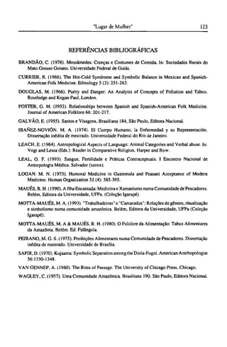 REFERÊNCIAS BIBLIOGRÁFICAS
BRANDÃO, C. (1976). Mossâmedes: Crenças e Costumes de Comida. In: Sociedades Rurais do
Mato Grosso Goiano. Universidade Federal de Goiás.
CURRIER, R. (1966). The Hot-Cold Syndrome and Symbolic Balance in Mexican and Spanish-
American Folk Medicine. Ethnology 5 (3): 251-263.
DOUGLAS, M. (1966). Purity and Danger: An Analysis of Concepts of Pollution and Taboo.
Routledge and Kegan Paul, London.
FOSTER, G. M. (1953). Relationships between Spanish and Spanish-American Folk Medicine.
Journal of American Folklore 66: 201-217.
GALVÃO, Ε. (1955). Santos e Visagens, Brasiliana 184, São Paulo, Editora Nacional.
IBANEZ-NOVIÓN, Μ. Α. (1974). El Cuerpo Humano, la Enfermedad y su Representación.
Dissertação inédita de mestrado. Universidade Federal do Rio de Janeiro.
LEACH, E. (1964). Antropological Aspects of Language: Animal Categories and Verbal abuse. In:
Vogt and Lessa (Eds.): Reader in Comparative Religion. Harper and Row.
LEAL, O. F. (1993). Sangue, Fertilidade e Práticas Contraceptuais. I Encontro Nacional de
Antropologia Médica. Salvador (xerox).
LOGAN. Μ. Ν. (1973). Humoral Medicine in Guatemala and Peasant Acceptance of Modem
Medicine. Human Organization 32 (4): 385-395.
MAUÉS, R. H. (1990). A Ilha Encantada: Medicina e Xamanismo numa Comunidade de Pescadores.
Belém, Editora da Universidade, UFPa. (Coleção Igarapé).
MOTTA-MAUÉS, M. A. (1993). "Trabalhadeiras" e "Camarados": Relações de gênero, ritualização
e simbolismo numa comunidade amazônica. Belém, Editora da Universidade, UFPa (Coleção
Igarapé).
MOTTA-MAUÉS, Μ. A & MAUÉS, R. H. (1980). O Folclore da Alimentação: Tabus Alimentares
da Amazônia. Belém. Ed. Falângola.
PEIRANO, M. G. S. (1975). Proibições Alimentares numa Comunidade de Pescadores. Dissertação
inédita de mestrado. Universidade de Brasília.
SAPIR, D. (1970). Kujaama: Symbolic Separation among the Diola-Fogni. American Antrhopologist
56:1330-1348.
VAN GENNEP, A. (1960). The Rites of Passage. The University of Chicago Press, Chicago.
WAGLEY, C. (1957). Uma Comunidade Amazônica. Brasiliana 190. São Paulo, Editora Nacional.
 