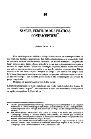 SANGUE, FERTILIDADE Ε PRÁTICAS
COINTRACEPTIVAS*
ONDINA FACHEL LEAL
Este trabalho parte da evidência etnográfica recorrente em nossas pesquisas, de
que mulheres de classes populares no Sul do Brasil entendem que o seu período fértil
se sobrepõe, ou está imediatamente vinculado, ao período menstrual. Em primeiro
lugar, comento estes dados e busco entender a lógica que ordena esta representação a
respeito do corpo, de seus fluidos e da concepção. Segundo, abordo as conseqüências
que este entendimento tem na escolha e no uso de métodos contraceptivos. Minha
hipótese é de que estas noções a respeito do corpo - que identificam sangue com
fertilidade, fazem uma homologia entre sangue e esperma e indicam crenças a respeito
do estado do corpo - são bastante generalizadas e não se restringem ao universo do
grupo pesquisado.
Os dados em que me baseio advêm de três fontes:
1. Material etnográfico por mim coletado em uma região rural do sul do Rio Grande do
Sul, fronteira Brasil-Uruguai **, e no trabalho de Victora com mulheres de classe popular
na região metropolitana de Porto Alegre***
* Trabalho apresentado na Sessão La Antropologia en la Investigation Sociodemográfica, do XIII Congresso
Internacional de Ciências Antropológicas e Etnológicas, Cidade do México, 29 julho a 5 de agosto 1993.
O título da primeira versão em inglês deste trabalho era The Magic and the Unmagic of Contraceptive
Practices".
** Leal, Ondina Fachel - The Gauchos: Male Culture and Identity in the Pampas. Phd Dissertation in
Anthropology. University of California, Berkeley, 1989 (Trabalho a ser publicado pela University of
California Press.) Dados específicos a respeito de menstruação e fertilidade, embora não apresentados neste
trabalho, foram coletados durante esta pesquisa de campo.
*** Victoria, Ceres - Mulher. Sexualidade e Reprodução: Representações do Corpo em uma Vila de Classes
Populares em Porto Alegre. Dissertação de mestrado em Antropologia, Programa de Pós-Graduação em
Antropologia Social, Universidade Federal do Rio Grande do Sul, 1991.
 