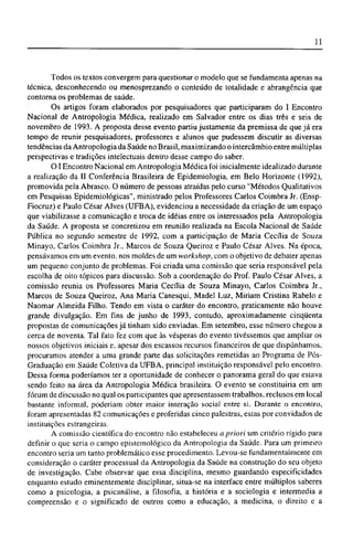 Todos os textos convergem para questionar o modelo que se fundamenta apenas na
técnica, desconhecendo ou menosprezando o conteúdo de totalidade e abrangência que
contorna os problemas de saúde.
Os artigos foram elaborados por pesquisadores que participaram do I Encontro
Nacional de Antropologia Médica, realizado em Salvador entre os dias três e seis de
novembro de 1993. A proposta desse evento partiu justamente da premissa de que já era
tempo de reunir pesquisadores, professores e alunos que pudessem discutir as diversas
tendências da Antropologia da Saúde no Brasil, maximizando o intercâmbio entre múltiplas
perspectivas e tradições intelectuais dentro desse campo do saber.
O I Encontro Nacional em Antropologia Médica foi inicialmente idealizado durante
a realização da II Conferência Brasileira de Epidemiologia, em Belo Horizonte (1992),
promovida pela Abrasco. O número de pessoas atraídas pelo curso "Métodos Qualitativos
em Pesquisas Epidemiológicas", ministrado pelos Professores Carlos Coimbra Jr. (Ensp-
Fiocruz) e Paulo César Alves (UFBA), evidenciou a necessidade da criação de um espaço
que viabilizasse a comunicação e troca de idéias entre os interessados pela Antropologia
da Saúde. A proposta se concretizou em reunião realizada na Escola Nacional de Saúde
Pública no segundo semestre de 1992, com a participação de Maria Cecília de Souza
Minayo, Carlos Coimbra Jr., Marcos de Souza Queiroz e Paulo César Alves. Na época,
pensávamos em um evento, nos moldes de um workshop, com o objetivo de debater apenas
um pequeno conjunto de problemas. Foi criada uma comissão que seria responsável pela
escolha de oito tópicos para discussão. Sob a coordenação do Prof. Paulo César Alves, a
comissão reunia os Professores Maria Cecília de Souza Minayo, Carlos Coimbra Jr.,
Marcos de Souza Queiroz, Ana Maria Canesqui, Madel Luz, Miriam Cristina Rabelo e
Naomar Almeida Filho. Tendo em vista o caráter do encontro, praticamente não houve
grande divulgação. Em fins de junho de 1993, contudo, aproximadamente cinqüenta
propostas de comunicações já tinham sido enviadas. Em setembro, esse número chegou a
cerca de noventa. Tal fato fez com que às vésperas do evento tivéssemos que ampliar os
nossos objetivos iniciais e, apesar dos escassos recursos financeiros de que dispúnhamos,
procuramos atender a uma grande parte das solicitações remetidas ao Programa de Pós-
Graduação em Saúde Coletiva da UFBA, principal instituição responsável pelo encontro.
Dessa forma poderíamos ter a oportunidade de conhecer o panorama geral do que estava
sendo feito na área da Antropologia Médica brasileira. O evento se constituiria em um
fórum de discussão no qual os participantes que apresentassem trabalhos, reclusos em local
bastante informal, poderiam obter maior interação social entre si. Durante o encontro,
foram apresentadas 82 comunicações e proferidas cinco palestras, estas por convidados de
instituições estrangeiras.
A comissão científica do encontro não estabeleceu a priori um critério rígido para
definir o que seria o campo epistcmológico da Antropologia da Saúde. Para um primeiro
encontro seria um tanto problemático esse procedimento. Levou-se fundamentalmente em
consideração o caráter processual da Antropologia da Saúde na construção do seu objeto
de investigação. Cabe observar que essa disciplina, mesmo guardando especificidades
enquanto estudo eminentemente disciplinar, situa-se na interface entre múltiplos saberes
como a psicologia, a psicanálise, a filosofia, a história e a sociologia e intermedia a
compreensão e o significado de outros como a educação, a medicina, o direito e a
 