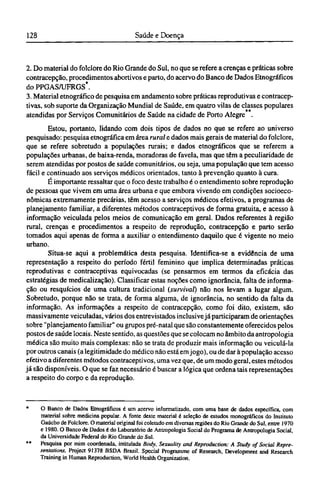2. Do material do folclore do Rio Grande do Sul, no que se refere a crenças e práticas sobre
contracepção, procedimentos abortivos e parto, do acervo do Banco de Dados Etnográficos
do PPGAS/UFRGS*.
3. Material etnográfico de pesquisa em andamento sobre práticas reprodutivas e contracep¬
tivas, sob suporte da Organização Mundial de Saúde, em quatro vilas de classes populares
atendidas por Serviços Comunitários de Saúde na cidade de Porto Alegre .
Estou, portanto, lidando com dois tipos de dados no que se refere ao universo
pesquisado: pesquisa etnográfica em área rural e dados mais gerais de material do folclore,
que se refere sobretudo a populações rurais; e dados etnográficos que se referem a
populações urbanas, de baixa-renda, moradoras de favela, mas que têm a peculiaridade de
serem atendidas por postos de saúde comunitários, ou seja, uma população que tem acesso
fácil e continuado aos serviços médicos orientados, tanto à prevenção quanto à cura.
É importante ressaltar que o foco deste trabalho é o entendimento sobre reprodução
de pessoas que vivem em uma área urbana e que embora vivendo em condições socioeco¬
nômicas extremamente precárias, têm acesso a serviços médicos efetivos, a programas de
planejamento familiar, a diferentes métodos contraceptivos de forma gratuita, e acesso à
informação veiculada pelos meios de comunicação em geral. Dados referentes à região
rural, crenças e procedimentos a respeito de reprodução, contracepção e parto serão
tomados aqui apenas de forma a auxiliar o entendimento daquilo que é vigente no meio
urbano.
Situa-se aqui a problemática desta pesquisa. Identifica-se a evidência de uma
representação a respeito do período fértil feminino que implica determinadas práticas
reprodutivas e contraceptivas equivocadas (se pensarmos em termos da eficácia das
estratégias de medicalização). Classificar estas noções como ignorância, falta de informa-
ção ou resquícios de uma cultura tradicional (survival) não nos levam a lugar algum.
Sobretudo, porque não se trata, de forma alguma, de ignorância, no sentido da falta da
informação. As informações a respeito de contracepção, como foi dito, existem, são
massivamente veiculadas, vários dos entrevistados inclusive já participaram de orientações
sobre "planejamento familiar" ou grupos pré-natal que são constantemente oferecidos pelos
postos de saúde locais. Neste sentido, as questões que se colocam no âmbito da antropologia
médica são muito mais complexas: não se trata de produzir mais informação ou veiculá-la
por outros canais (a legitimidade do médico não está em jogo), ou de dar à população acesso
efetivo a diferentes métodos contraceptivos, uma vez que, de um modo geral, estes métodos
já são disponíveis. O que se faz necessário é buscar a lógica que ordena tais representações
a respeito do corpo e da reprodução.
* O Banco de Dados Etnográficos é um acervo informatizado, com uma base de dados específica, com
material sobre medicina popular. A fonte deste material é seleção de estudos monográficos do Instituto
Gaúcho de Folclore. O material original foi coletado em diversasregiõesdo Rio Grande do Sul, entre 1970
e 1980. O Banco de Dados é do Laboratório de Antropologia Social do Programa de Antropologia Social,
da Universidade Federal do Rio Grande do Sul.
** Pesquisa por mim coordenada, intitulada Body, Sexuality and Reproduction: A Study of Social Repre-
sentations, Project 91378 BSDA Brazil. Special Programme of Research, Development and Research
Training in Human Reproduction, World Health Organization.
 