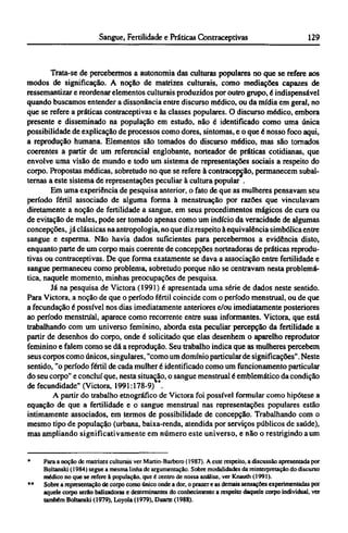 Trata-se de percebermos a autonomia das culturas populares no que se refere aos
modos de significação. A noção de matrizes culturais, como mediações capazes de
ressemantizar e reordenar elementos culturais produzidos por outro grupo, é indispensável
quando buscamos entender a dissonância entre discurso médico, ou da mídia em geral, no
que se refere a práticas contraceptivas e às classes populares. O discurso médico, embora
presente e disseminado na população em estudo, não é identificado como uma única
possibilidade de explicação de processos como dores, sintomas, e o que é nosso foco aqui,
a reprodução humana. Elementos são tomados do discurso médico, mas são tornados
coerentes a partir de um referencial englobante, norteador de práticas cotidianas, que
envolve uma visão de mundo e todo um sistema de representações sociais a respeito do
corpo. Propostas médicas, sobretudo no que se refere à contracepcão, permanecem subal-
ternas a este sistema de representações peculiar à cultura popular .
Em uma experiência de pesquisa anterior, o fato de que as mulheres pensavam seu
período fértil associado de alguma forma à menstruação por razões que vinculavam
diretamente a noção de fertilidade a sangue, em seus procedimentos mágicos de cura ou
de evitação de males, pode ser tomado apenas como um indício da veracidade de algumas
concepções, já clássicas na antropologia, no que diz respeito à equivalência simbólica entre
sangue e esperma. Não havia dados suficientes para percebermos a evidência disto,
enquanto parte de um corpo mais coerente de concepções norteadoras de práticas reprodu-
tivas ou contraceptivas. De que forma exatamente se dava a associação entre fertilidade e
sangue permaneceu como problema, sobretudo porque não se centravam nesta problemá-
tica, naquele momento, minhas preocupações de pesquisa.
Já na pesquisa de Victora (1991) é apresentada uma série de dados neste sentido.
Para Victora, a noção de que o período fértil coincide com o período menstrual, ou de que
a fecundação é possível nos dias imediatamente anteriores e/ou imediatamente posteriores
ao período menstrual, aparece como recorrente entre suas informantes. Victora, que está
trabalhando com um universo feminino, aborda esta peculiar percepção da fertilidade a
partir de desenhos do corpo, onde é solicitado que elas desenhem o aparelho reprodutor
feminino e falem como se dá a reprodução. Seu trabalho indica que as mulheres percebem
seus corpos como únicos, singulares, "como um domínio particular de significações". Neste
sentido, "o período fértil de cada mulher é identificado como um funcionamento particular
do seu corpo" e concluí que, nesta situação, o sangue menstrual é emblemático da condição
de fecundidade" (Victora, 1991:178-9) **.
A partir do trabalho etnográfico de Victora foi possível formular como hipótese a
equação de que a fertilidade e o sangue menstrual nas representações populares estão
intimamente associados, em termos de possibilidade de concepção. Trabalhando com o
mesmo tipo de população (urbana, baixa-renda, atendida por serviços públicos de saúde),
mas ampliando significativamente em número este universo, e não o restrigindo a um
* Para a noção de matrizes culturais ver Martin-Barbero (1987). A este respeito, a discussão apresentada por
Boltanski (1984) segue a mesma linha de argumentação. Sobre modalidades da reinterpretação do discurso
médico no que se refere à população, que é centro de nossa análise, ver Knauth (1991).
** Sobre a representação de corpo como único onde a dor, o prazer e as demais sensações experimentadas por
aquele corpo serão balizadoras e determinantes do conhecimento a respeito daquele corpo individual, ver
também Boltanski (1979), Loyola (1979), Duarte (1988).
 
