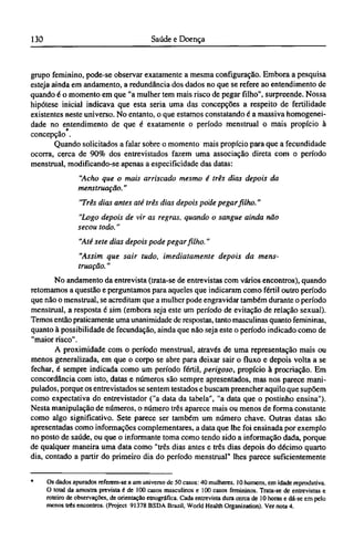 grupo feminino, pode-se observar exatamente a mesma configuração. Embora a pesquisa
esteja ainda em andamento, a redundância dos dados no que se refere ao entendimento de
quando é o momento em que "a mulher tem mais risco de pegar filho", surpreende. Nossa
hipótese inicial indicava que esta seria uma das concepções a respeito de fertilidade
existentes neste universo. No entanto, o que estamos constatando é a massiva homogenei-
dade no entendimento de que é exatamente o período menstrual o mais propício à
concepção .
Quando solicitados a falar sobre o momento mais propício para que a fecundidade
ocorra, cerca de 90% dos entrevistados fazem uma associação direta com o período
menstrual, modificando-se apenas a especificidade das datas:
"Acho que o mais arriscado mesmo é três dias depois da
menstruação."
"Três dias antes até três dias depois pode pegar filho."
"Logo depois de vir as regras, quando o sangue ainda não
secou todo."
"Até sete dias depois pode pegar filho."
"Assim que sair tudo, imediatamente depois da mens-
truação. "
No andamento da entrevista (trata-se de entrevistas com vários encontros), quando
retomamos a questão e perguntamos para aqueles que indicaram como fértil outro período
que não o menstrual, se acreditam que a mulher pode engravidar também durante o período
menstrual, a resposta é sim (embora seja este um período de evitação de relação sexual).
Temos então praticamente uma unanimidade de respostas, tanto masculinas quanto femininas,
quanto à possibilidade de fecundação, ainda que não seja este o período indicado como de
"maior risco".
A proximidade com o período menstrual, através de uma representação mais ou
menos generalizada, em que o corpo se abre para deixar sair o fluxo e depois volta a se
fechar, é sempre indicada como um período fértil, perigoso, propício à procriação. Em
concordância com isto, datas e números são sempre apresentados, mas nos parece mani-
pulados, porque os entrevistados se sentem testados e buscam preencher aquilo que supõem
como expectativa do entrevistador ("a data da tabela", "a data que o postinho ensina").
Nesta manipulação de números, o número três aparece mais ou menos de forma constante
como algo significativo. Sete parece ser também um número chave. Outras datas são
apresentadas como informações complementares, a data que lhe foi ensinada por exemplo
no posto de saúde, ou que o informante toma como tendo sido a informação dada, porque
de qualquer maneira uma data como "três dias antes e três dias depois do décimo quarto
dia, contado a partir do primeiro dia do período menstrual" lhes parece suficientemente
* Os dados apurados referem-se a um universo de 50 casos: 40 mulheres, 10 homens, em idade reprodutiva.
O total da amostra prevista é de 100 casos masculinos e 100 casos femininos. Trata-se de entrevistas e
roteiro de observações, de orientação etnográfica. Cada entrevista dura cerca de 10 horas e dá-se em pelo
menos três encontros. (Project 91378 BSDA Brazil, World Health Organization). Ver nota 4.
 