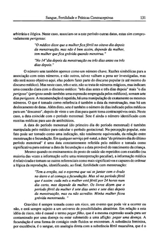 arbitrária e ilógica. Neste caso, associam-se a este período outras datas, estas sim compro-
vadamente perigosas:
"O médico disse que a mulher fica fértil no oitavo dia depois
da menstruação, mas não é bem assim, depende da mulher,
tem mulher que fica grávida quando menstrua."
"No 14 "dia depois da menstruação ou três dias antes ou três
dias depois."
O número sete também aperece como um número chave. Razões simbólicas para a
associação com estes números, e não outros, talvez valham a pena ser investigadas, mas
não será nosso objetivo aqui, elas podem fazer parte do discurso popular (e até mesmo do
discurso médico). Mas neste caso, três e sete, não se trata de números mágicos, mas indicam
uma conexão clara com o discurso médico: "três dias antes e três dias depois" mais "o dia
perigoso" (perigoso sendo também uma expressão empregada pelos médicos), somam sete
dias perigosos. A recomendação é repetida, há uma manipulação de exatamente os mesmos
números. O que é tomado como referência é também a data da menstruação, mas há um
deslocamento de datas. Além disto, sete é também o número de dias indicado pelos médicos
para um "descanso", depois de vinte e um dias para quem toma contraceptivos orais. Neste
caso, a data coincide com o período menstrual. Sete é ainda o número identificado com
receitas médicas para uso de antibióticos.
A data do período menstrual (do primeiro dia do período menstrual) é também
manipulada pelo médico para calcular o período gestacional. Na percepção popular, este
fato pode ser tomado como uma indicação, não totalmente equivocada, da relação entre
menstruação e fecundação. Em qualquer serviço pré-natal, a data "do primeiro dia do último
período menstrual" é uma data constantemente referida pelo médico e tomada como
significativa para estimar a data de fecundação e a data provável do nascimento da criança.
Mesmo quando os ensinamentos do posto de saúde são repetidos com exatidão (na
maioria das vezes a informação sofre uma reinterpretação peculiar), a informação médica
é relativizada e tomam-se outros referenciais como mais significativos e capazes de ordenar
a lógica da reprodução, identificando, ao final, fertilidade com menstruação:
"Tem a ereção, sai o esperma que vai se juntar com o óvulo
no útero e aí começa afecundação. Mas só no período fértil
que é assim: cada mês a mulher está fértil por 24 horas num
dia certo, mas depende da mulher. Os livros dizem que o
período fértil da mulher é sete dias antes e sete dias depois
da menstruação, mas eu não acredito. Minha mulher ficou
grávida menstruada. "
Gravidez é sempre tomada como um risco, um evento que pode vir a ocorrer ou
não, e está sempre sujeito a um universo de possibilidades aleatórias. Em relação a esta
idéia de risco, não é casual o termo pegar filho, que é a mesma expressão usada para ser
contaminado por uma doença ou estar submetido a uma aflição: pegar uma doença. A
fecundação é uma forma de contágio onde fluidos se encontram. A substância feminina,
por excelência, é o sangue, em analogia direta com a substância fértil masculina, que é o
 