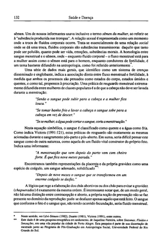 sêmen. Um de nossos informantes usava inclusive o termo sêmen da mulher, ao referir-se
à "substância produzida nas trompas". A relação sexual é representada como um momento
onde a troca de fluidos corporais ocorre. Trata-se essencialmente de uma relação social
onde se dá uma troca, fluidos corporais são substâncias transmissoras daquilo que tanto
pode ser poluído, quanto pode ser vida, emoções, substâncias morais. A homologia entre
sangue menstrual e o sêmen, onde - enquanto fluido corporal - o fluxo menstrual está para
a mulher assim como o sêmen está para o homem, enquanto condutores de fertilidade, é
um tema bastante difundido na antropologia, como foi referido anteriormente .
Uma série de dados mais gerais, que identifico como um sistema de crenças
disseminado e englobante, indica a associação direta entre fluxo menstrual e fertilidade, à
medida que ambos os processos são pensados como estados do corpo, estados úmidos e
quentes, e como tal, propensos à procriação. Uma prática de resguardo menstrual extrema-
mente difundida entre mulheres de classes populares é a de que a cabeça não deve ser lavada
durante a menstrução:
"Senão o sangue pode subir para a cabeça e a mulher fica
louca."
"Se tomar banho frio e lavar a cabeça o sangue sobe para a
cabeça em vez de descer."
"Sese molhar, a água pode cortar osangue, corta a menstruação."
Nesta equação simbólica, o sangue é classificado como quente e a água como fria.
Como indica Victora (1991:121), estas práticas de resguardo são exatamente as mesmas
acionadas durante o sangramento pós-parto e pós-aborto. Em suma, seria difícil pensar este
sangue como de outra natureza, como aquela de um fluido vital construtor do próprio feto.
Indica uma informante:
"A menstruação que vem depois do parto vem com cheiro
forte. É que fica nove meses parada."
Encontramos também representações da placenta e da própria gravidez como uma
espécie de coágulo, um sangue adensado, solidificado '
"Depois de nove meses o sangue que se transformou em um
enorme coágulo se desfaz."
A lógica que rege a elaboração dos chás abortivos ou dos chás para evitar a gravidez
(chapueradas) é exatamente da mesma ordem. É interessante notar que, de um modo geral,
não há uma distinção entre contracepção e aborto, a própria noção de prevenção não se faz
presente no domínio da reprodução: pode-se desfazer apenas aquilo que está feito. O sangue
que conforma o feto é o sangue que, não tendo ocorrido fecundação, seria fluido menstrual.
* Neste sentido, ver Lévi-Strauss (1982), Duarte (1981), Victora (1991), entre outros.
** Este dado é de uma pesquisa etnográfica em andamento, de Jaqueline Ferreira, sobre Sintomas. Fluidos e
Sensações, em uma vila popular da cidade de Porto Alegre. Esta pesquisa é parte de sua dissertação de
mestrado junto ao Programa de Pós-Graduação em Antropologia Social, Universidade Federal do Rio
Grande do Sul.
 