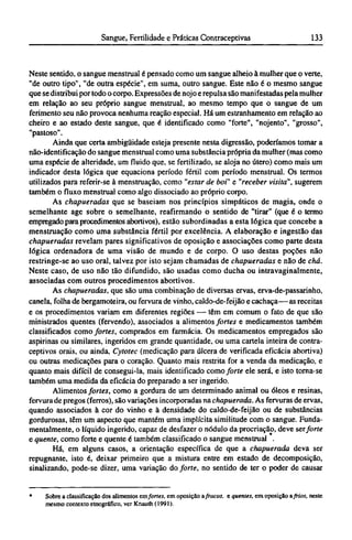 Neste sentido, o sangue menstrual é pensado como um sangue alheio à mulher que o verte,
"de outro tipo", "de outra espécie", em suma, outro sangue. Este não é o mesmo sangue
que se distribui por todo o corpo. Expressões de nojo e repulsa são manifestadas pela mulher
em relação ao seu próprio sangue menstrual, ao mesmo tempo que o sangue de um
ferimento seu não provoca nenhuma reação especial. Há um estranhamento em relação ao
cheiro e ao estado deste sangue, que é identificado como "forte", "nojento", "grosso",
"pastoso".
Ainda que certa ambigüidade esteja presente nesta digressão, poderíamos tomar a
não-identificação do sangue menstrual como uma substância própria da mulher (mas como
uma espécie de alteridade, um fluido que, se fertilizado, se aloja no útero) como mais um
indicador desta lógica que equaciona período fértil com período menstrual. Os termos
utilizados para referir-se à menstruação, como "estar de boi" e "receber visita", sugerem
também o fluxo menstrual como algo dissociado ao próprio corpo.
As chapueradas que se baseiam nos princípios simpáticos de magia, onde o
semelhante age sobre o semelhante, reafirmando o sentido de "tirar" (que é o termo
empregado para procedimentos abortivos), estão subordinadas a esta lógica que concebe a
menstruação como uma substância fértil por excelência. A elaboração e ingestão das
chapueradas revelam pares significativos de oposição e associações como parte desta
lógica ordenadora de uma visão de mundo e de corpo. O uso destas poções não
restringe-se ao uso oral, talvez por isto sejam chamadas de chapueradas e não de chá.
Neste caso, de uso não tão difundido, são usadas como ducha ou intravaginalmente,
associadas com outros procedimentos abortivos.
As chapueradas, que são uma combinação de diversas ervas, erva-de-passarinho,
canela, folha de bergamoteira, ou fervurade vinho, caldo-de-feijão e cachaça—as receitas
e os procedimentos variam em diferentes regiões — têm em comum o fato de que são
ministrados quentes (fervendo), associados a alimentos fortes e medicamentos também
classificados como fortes, comprados em farmácia. Os medicamentos empregados são
aspirinas ou similares, ingeridos em grande quantidade, ou uma carteia inteira de contra-
ceptivos orais, ou ainda, Cytotec (medicação para úlcera de verificada eficácia abortiva)
ou outras medicações para o coração. Quanto mais restrita for a venda da medicação, e
quanto mais difícil de consegui-la, mais identificado como forte ele será, e isto torna-se
também uma medida da eficácia do preparado a ser ingerido.
Alimentos fortes, como a gordura de um determinado animal ou óleos e resinas,
fervura de pregos (ferros), são variações incorporadas na chapuerada. As fervuras de ervas,
quando associados à cor do vinho e à densidade do caldo-de-feijão ou de substâncias
gordurosas, têm um aspecto que mantém uma implícita similitude com o sangue. Funda-
mentalmente, o líquido ingerido, capaz de desfazer o nódulo da procriação, deve ser forte
e quente, como forte e quente é também classificado o sangue menstrual .
Há, em alguns casos, a orientação específica de que a chapuerada deva ser
repugnante, isto é, deixar primeiro que a mistura entre em estado de decomposição,
sinalizando, pode-se dizer, uma variação do forte, no sentido de ter o poder de causar
* Sobre a classificação dos alimentosemfortes, em oposição afracos, e quentes, em oposição afrios, neste
mesmo contexto etnográfico, ver Knauth (1991).
 