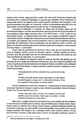 naúseas, fazer vomitar, jogar para fora, expelir. Em outro nível, funciona a simpatia pela
similitude entre o nojento da beberagem e o nojento que classifica o fluxo menstrual. As
chapueradas devem ser ingeridas pela manhã, quando a paciente está em jejum, e esta
deverá permanecer em jejum, em resguardo, coberta e extremamente aquecida (com um
tijolo quente ou bolsa de água quente nos pés) até que "a menstruação desça".
Associada à elaboração e à ingestão da chapuerada há sempre algum tipo de
procedimento mágico: a reza de uma benzedeira, palavras que devem ser pronunciadas em
uma seqüência exata, algum elemento único e de difícil acesso - como a unha de um
determinado animal -, e a própria minúcia da receita, que é sempre considerada "especial"
e de domínio restrito. A magia não compromete nunca a eficácia do procedimento abortivo,
ao contrário, ela o garante: uma overdose hormonal, como é o caso da ingestão de grande
quantidade de contraceptivo oral ou medicações que são abortivas como o Cytotec, são
apenas um elemento num procedimento de desfazer aquilo que é complexo, e neste sentido,
um tanto mágico - a concepção .
Outros tipos de procedimentos abortivos sobre o qual não nos deteremos aqui -
como as lavagens, duchas e gotas de aplicação vaginal -, também seguem um mesmo
princípio, pois são prescrições que não são imediatamente pensadas como abortivas, mas
como interferências "para fazer vir a menstruação."
Tanto as práticas de resguardo quanto as práticas abortivas são geridas por um
princípio de que o sangue que está dentro tem que sair, fluir. Isto é parte do equilíbrio das
coisas, do pressuposto da necessidade de circulação de fluidos concebido como ordenador
do corpo. Dentro desta lógica, o sangue menstrual, quando encontra o esperma, é consti¬
tuidor da procriação:
"Fecundação não sei bem como funciona, a porra vai lá e faz
o feto."
"O mais arriscado mesmo (para engravidar) é o dia mesmo
da menstruação, o sangue sai e o sêmen fica lá dentro. Fora
isto, quando os dois gozam ao mesmo tempo."
Os dois depoimentos acima são masculinos, e caracterizam de forma exemplar a
associação vigente entre sangue e esperma como substâncias geradoras. Outra informante,
mulher com cerca de quarenta anos, diz:
"Tenho uma vida muito corrida, mas quando acordo pela
manhã e estou menstruada, lembro que sou mulher, e tenho
vontade de transar por causa disto."
Neste caso, o sangue menstrual é percebido como sinal corpóreo de feminilidade e
a consciência de ser mulher provoca desejo, disponibilidade para a relação sexual. Depoi-
mentos sobre ter vontade, isto é, desejo sexual, durante o período menstrual, também são
recorrentes, ainda que, em certa medida, exista ambigüidade com a noção de ter nojo do
sangue menstrual. Em relação a isto, a distinção entre os dias iniciais e finais e os dias
fortes do fluxo, ou entre o corpo estar úmido e morno, em oposição a molhado e quente, é
* Sobre procedimentos de cura mágica, ver também Leal (1992).
 