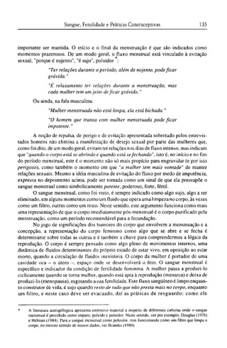 importante ser mantida. O início e o final da menstruação é que são indicados como
momentos prazerosos. De um modo geral, o fluxo menstrual está vinculado à evitação
sexual, "porque é nojento", "é sujo", poluidor :
"Ter relações durante o período, além de nojento, pode ficar
grávida."
"É relaxamento ter relações durante a menstruação, mas
cada mulher tem um jeito de ficar grávida."
Ou ainda, na fala masculina:
"Mulher menstruada não está limpa, ela está bichada."
"O homem que transa com mulher menstruada pode ficar
impotente."
A noção de repulsa, de perigo e de evitação apresentada sobretudo pelos entrevis-
tados homens não elimina a manifestação de desejo sexual por parte das mulheres que,
como foi dito, de um modo geral, evitam ter relações nos dias de fluxo intenso, mas indicam
que "quando o corpo está se abrindo e quando está sefechando", isto é, no início e no fim
do período menstrual, este é o momento não só mais propício para engravidar (e por isto
perigoso), como também o momento cm que "a mulher tem mais vontade" de manter
relações sexuais. Mesmo a idéia masculina de evitação do fluxo por medo de impotência,
expressa no depoimento acima, pode ser tomada como um sinal de que ela pressupõe o
sangue menstrual como simbolicamente potente, poderoso, forte, fértil.
O sangue menstrual, como foi visto, é sempre indicado como algo sujo, algo a ser
eliminado, em alguns momentos como um fluido que opera uma limpeza no corpo, às vezes
como um filtro, outras como um resto. Neste sentido, este argumento funciona como mais
uma representação de que o corpo imediatamente pós-menstrual é o corpo purificado pela
menstruação, como um período recomendável para a fecundação.
No jogo de significações dos humores do corpo que envolvem a menstruação e a
concepção, a representação do corpo feminino como algo que se abre e se fecha é
determinante sobre todas as outras e é também a chave para comprendermos a lógica da
reprodução. O corpo é sempre pensado como algo pleno de movimentos internos, uma
dinâmica de fluidos determinantes do próprio estado de estar vivo, em oposição ao estar
morto, quando a circulação de fluidos inexistiria. O corpo da mulher é portador de uma
cavidade oca - o útero -, espaço onde se desenvolverá o feto. O sangue menstrual é
específico e indicador da condição de fertilidade feminina. A mulher passa a produzi-lo
ciclicamente quando se torna mulher, quando está apta à reprodução (menarca) e deixa de
produzi-lo (menopausa), esgotando a sua fertilidade. Este fluxo sangüíneo é limpo enquan-
to construtor de vida, é sujo quando resto de tudo que não presta mais no corpo, enquanto
um filtro, e neste caso deve ser evacuado, daí as práticas de resguardo: como ele
* A literatura antropológica apresenta extensivo material a respeito de diferentes culturas onde o sangue
menstrual é percebido como impuro, poluído e poluidor. Neste sentido, ver por exemplo, Douglas (1976)
e Helman (1984). Para o sangue menstrual como poluidor, mas funcionando como um filtro que limpa o
corpo, no mesmo sentido de nossos dados, ver Brandes (1980).
 