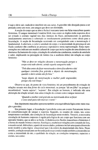 é sujo e deve sair, nada deve interferir em seu curso. A gravidez não desejada passa a ser
pensada como um resto, um sangue que deve ser eliminado.
A noção do corpo que se abre e fecha e marcante tanto nas falas masculinas quanto
femininas. O sangue menstrual é matéria fértil, mas como os órgãos estão expostos deve
ser evitado o contato vaginal nos dias intensos do fluxo, permanecendo os períodos
imediatamente anteriores e sobretudo os imediatamente posteriores como ideais para a
fecundação. A noção de fecundação ocorrendo em contigüidade com a menstruação é
fundamental. A abertura, o calor e umidade do corpo, e a necessidade da presença de um
fluido condutor dão coerência ao processo reprodutivo nesta representação. Estas repre-
sentações nos indicam um modelo cultural de corpo que inclui noções de uma dinâmica de
abertura e fechamento do corpo, circulação de substâncias condutoras, estados de umidade
e calor, implicando na percepção de limites (ou a ausência deles) em relação ao corpo
feminino:
"Não se deve ter relações durante a menstruação porque o
corpo está todo aberto, saindo aquela sangueira toda."
"Três dias antes deficar menstruada o útero fica aberto e daí
qualquer coisinha fica grávida e depois da menstruação,
quando o útero ainda não fechou."
"Logo depois da menstruação a mulher pode engravidar,
porque ela está limpa."
Observe-se que, do ponto de vista feminino, há um procedimento de evitação de
relações sexuais nos dias fortes do ciclo menstrual, ou porque "dá em filho" ou porque é
inconfortável, "muita sujeira", "nojento". Em relação ao homem, é indicado não uma
abstenção da relação sexual, mas uma evitação do contato com o sangue menstrual:
"Quando a mulher está grávida ou menstruada deve-se fazer
o sexo anal para não marcar o nenê."
Este depoimento masculino apresenta também uma equivalência lógica entre mens-trua¬
ção e gravidez.
Em primeiro lugar, a fecundação é percebida como um evento fisicamente íntimo
de consubstanciação de sangue e esperma. Segundo, os estados do corpo, tais como
temperatura e umidade, são condições de fecundação neste modelo. Terceiro, a necessária
circulação de humores corporais é regida pela lógica de um corpo que funciona com um
operador binário, que se abre e se fecha. A dinâmica dos fluidos masculinos e femininos é
a forma do mundo íntimo e interior, fisiológico, estabelecer relações com o mundo de fora,
o mundo social. Além disto, a partir de nossos dados, podemos incluir uma quarta dimensão
neste modelo a uma lógica situacional que é da ordem da aleatoriedade dos fatos. Neste
sentido, a relação sexual para ser fecunda pode estar condicionada também a circunstâncias
como a intensidade do ato, a qualidade da relação, as condições temporais, espaciais e
sociais, tais como:
 