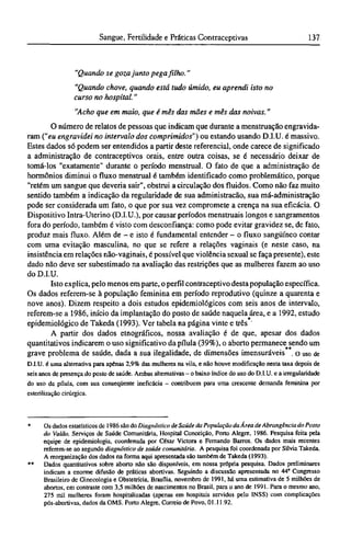 "Quando se goza junto pega filho."
"Quando chove, quando está tudo úmido, eu aprendi isto no
curso no hospital."
"Acho que em maio, que é mês das mães e mês das noivas."
O número de relatos de pessoas que indicam que durante a menstruação engravida-
ram ("eu engravidei no intervalo dos comprimidos") ou estando usando D.I.U. é massivo.
Estes dados só podem ser entendidos a partir deste referencial, onde carece de significado
a administração de contraceptivos orais, entre outra coisas, se é necessário deixar de
tomá-los "exatamente" durante o período menstrual. O fato de que a administração de
hormônios diminui o fluxo menstrual é também identificado como problemático, porque
"retém um sangue que deveria sair", obstrui a circulação dos fluidos. Como não faz muito
sentido também a indicação da regularidade de sua administração, sua má-administração
pode ser considerada um fato, o que por sua vez compromete a crença na sua eficácia. O
Dispositivo Intra-Uterino (D.I.U.), por causar períodos menstruais longos e sangramentos
fora do período, também é visto com desconfiança: como pode evitar gravidez se, de fato,
produz mais fluxo. Além de - e isto é fundamental entender - o fluxo sangüíneo contar
com uma evitação masculina, no que se refere a relações vaginais (e neste caso, na
insistência em relações não-vaginais, é possível que violência sexual se faça presente), este
dado não deve ser subestimado na avaliação das restrições que as mulheres fazem ao uso
do D.I.U.
Isto explica, pelo menos em parte, o perfil contraceptivo desta população específica.
Os dados referem-se à população feminina em período reprodutivo (quinze a quarenta e
nove anos). Dizem respeito a dois estudos epidemiológicos com seis anos de intervalo,
referem-se a 1986, início da implantação do posto de saúde naquela área, e a 1992, estudo
epidemiológico de Takeda (1993). Ver tabela na página vinte e três*
A partir dos dados etnográficos, nossa avaliação é de que, apesar dos dados
quantitativos indicarem o uso significativo da pílula (39%), o aborto permanece sendo um
grave problema de saúde, dada a sua ilegalidade, de dimensões imensuráveis**.o uso de
D.I.U. é uma alternativa para apenas 2,9% das mulheres na vila, e não houve modificação nesta taxa depois de
seis anos de presença do posto de saúde. Ambas alternativas - o baixo índice do uso do D.I.U. e a irregularidade
do uso da pílula, com sua conseqüente ineficácia - contribuem para uma crescente demanda feminina por
esterilização cirúrgica.
* Os dados estatísticos de 1986 são do Diagnóstico de Saúde da População da Área de Abrangência do Posto
do Valão, Serviços de Saúde Comunitária, Hospital Conceição, Porto Alegre, 1986. Pesquisa feita pela
equipe de epidemiologia, coordenada por César Victora e Fernando Barras. Os dados mais recentes
referem-se ao segundo diagnóstico de saúde comunitária. A pesquisa foi coordenada por Silvia Takeda.
A reorganização dos dados na forma aqui apresentada são também de Takeda (1993).
** Dados quantitativos sobre aborto não são disponíveis, em nossa própria pesquisa. Dados preliminares
indicam a enorme difusão de práticas abortivas. Seguindo a discussão apresentada no 44" Congresso
Brasileiro de Ginecologia e Obstetrícia, Brasília, novembro de 1991, há uma estimativa de 5 milhões de
abortos, em contraste com 3,5 milhões de nascimentos no Brasil, para o ano de 1991. Para o mesmo ano,
275 mil mulheres foram hospitalizadas (apenas em hospitais servidos pelo INSS) com complicações
pós-abortivas, dados da OMS. Porto Alegre, Correio de Povo. 01.11.92.
 