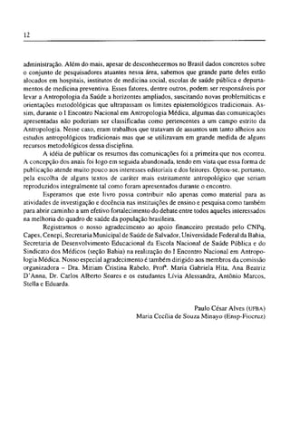 administração. Além do mais, apesar de desconhecermos no Brasil dados concretos sobre
o conjunto de pesquisadores atuantes nessa área, sabemos que grande parte deles estão
alocados em hospitais, institutos de medicina social, escolas de saúde pública e departa-
mentos de medicina preventiva. Esses fatores, dentre outros, podem ser responsáveis por
levar a Antropologia da Saúde a horizontes ampliados, suscitando novas problemáticas e
orientações metodológicas que ultrapassam os limites epistemológicos tradicionais. As-
sim, durante o I Encontro Nacional em Antropologia Médica, algumas das comunicações
apresentadas não poderiam ser classificadas como pertencentes a um campo estrito da
Antropologia. Nesse caso, eram trabalhos que tratavam de assuntos um tanto alheios aos
estudos antropológicos tradicionais mas que se utilizavam em grande medida de alguns
recursos metodológicos dessa disciplina.
A idéia de publicar os resumos das comunicações foi a primeira que nos ocorreu.
A concepção dos anais foi logo em seguida abandonada, tendo em vista que essa forma de
publicação atende muito pouco aos interesses editoriais e dos leitores. Optou-se, portanto,
pela escolha de alguns textos de caráter mais estritamente antropológico que seriam
reproduzidos integralmente tal como foram apresentados durante o encontro.
Esperamos que este livro possa contribuir não apenas como material para as
atividades de investigação e docência nas instituições de ensino e pesquisa como também
para abrir caminho a um efetivo fortalecimento do debate entre todos aqueles interessados
na melhoria do quadro de saúde da população brasileira.
Registramos o nosso agradecimento ao apoio financeiro prestado pelo CNPq,
Capes, Cenepi, Secretaria Municipal de Saúde de Salvador, Universidade Federal da Bahia,
Secretaria de Desenvolvimento Educacional da Escola Nacional de Saúde Pública e do
Sindicato dos Médicos (seção Bahia) na realização do I Encontro Nacional em Antropo-
logia Médica. Nosso especial agradecimento é também dirigido aos membros da comissão
organizadora - Dra. Miriam Cristina Rabelo, Prof. Maria Gabriela Hita, Ana Beatriz
D'Anna, Dr. Carlos Alberto Soares e os estudantes Lívia Alessandra, Antônio Marcos,
Stella e Eduarda.
Paulo César Alves (UFBA)
Maria Cecília de Souza Minayo (Ensp-Fiocruz)
 