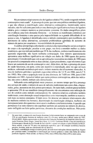 Há um número relativamente alto de ligadura tubária (7%), sendo o segundo método
*
contraceptivo mais usado . A presença do posto, que tem uma política contrária à ligadura,
e que não oferece a esterilização como alternativa contraceptiva, incentivando outros
métodos, não foi suficiente para indicar uma diminuição significativa na busca da ligadura
tubária, pois o número manteve-se praticamente constante. Os dados etnográficos põem
em evidência uma forte demanda (feminina - os homens se manifestam contrários) por
esterilização feminina e uma queixa pela impossibilidade ou a grande dificuldade de ter
acesso a isto. A ligadura é identificada como o método contraceptivo por excelência, em
detrimento de outras alternativas, acionando problemáticas correlatas de aumento de
número de partos por cesariana e irreversibilidade do processo .
A análise antropológica abordando a estrutura das representações sociais a respeito
do corpo e da reprodução, peculiar a este grupo, nos leva a entender melhor os dados
estatísticos, que nos indicam também que 29 % das mulheres, embora manifestamente não
querendo engravidar, não fazem nenhuma contracepção. Este número aparentemente
apresentou uma melhora significativa em relação aos dados de 1986 (quase dez pontos
percentuais). Considerando que com as aproximações necessárias nos dados de 1986 (para
ser possível a comparação entre as duas tabelas), sejam procedentes, o que nós temos é que
houve um aumento de uso de contraceptivo oral. Além disto, de fato, a presença do posto
de saúde funcionou, em parte, como um incentivo à reprodução, uma vez que serviços
médicos, sobretudo assistência pré-natal c infanto-materna são eficazmente oferecidos. A
taxa de mulheres grávidas e querendo engravidar dobrou (de 3,3 % em 1986, para 6,7 %
em 1992). Mas como a população total da área diminuiu, de 7.650 em 1986, para 6.565
habitantes em 1991, é possível inferir que outras práticas contraceptivas, além das indica-
das, tais como o aborto, tenham sido intensificadas.
Indicando certa ambigüidade neste processo, ao mesmo tempo que há a presença
dos serviços de saúde, o número de usos de métodos tradicionais tais como chás, chapue¬
radas, gotas, aumentou em dois pontos percentuais. De outro lado, condom passa também
a apresentar 2% de uso manifesto (etnograficamente não encontramos esta indicação do
uso do condom como método contraceptivo). Os números relativos a métodos também
tradicionais, como abstenção sexual temporária c coito interrompido, também se mantive-
ram mais ou menos constantes. O dado novo foi detectar um número relativamente alto
de mulheres estéreis (ou homens), discriminado da esterilização cirúrgica, mulheres em
menopausa (antes dos quarenta c nove anos) c mulheres com histerectomia. A questão que
permanece é se estes números não espelham também um aumento no número de abortos,
auto-infligido ou feito pelas parteiras, distante de condições médicas. Não pode
* De outro lado, o número de esterilização feminina é relativamente baixo se comparado com a taxa de
27% de esterilização feminina de mulheres entre 15 a 54 anos, média para o Brasil, dados de 1987,
PNAD-IBGE. (Dados apresentados no Relatório da Comissão Parlamentar de Inquérito sobre Esterili-
zação Feminina. Porto Alegre, Jornal Zero Hora, 15.12.92). Conforme PNAD, a taxa de esterilização
feminina para o Estado do Rio Grande do Sul é de 8%, a menor em relação a outros Estados do Brasil.
Neste sentido, a taxa de 7% para esta população específica, que é de situação econômica bastante
precária, favelada, pode ser considerada não tão drástica.
** No Brasil, a esterilização cirúrgica é restrita por lei, devendo haver indicações clínicas específicas. O parto
por cesariana tende a acompanhar a esterilização por motivos práticos e como uma forma de melhor
justificar a ligadura. Neste sentido, ver Barros (1991), Osis (1990) e Rios-Neto (1991), entre outros.
 