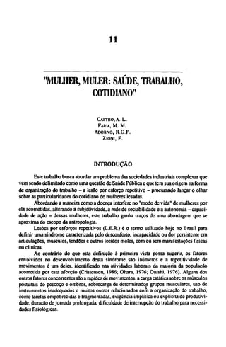 "MULHER, MULER: SAÚDE, TRABALHO,
COTIDIANO"
CASTRO, A. L.
FARIA, Μ. M.
ADORNO, R . C . F
ZIONI, F.
INTRODUÇÃO
Este trabalho busca abordar um problema das sociedades industriais complexas que
vem sendo delimitado como uma questão de Saúde Pública e que tem sua origem na forma
de organização do trabalho - a lesão por esforço repetitivo - procurando lançar o olhar
sobre as particularidades do cotidiano de mulheres lesadas.
Abordando a maneira como a doença interfere no "modo de vida" dc mulheres por
ela acometidas, alterando a subjetividade, a rede de sociabilidade e a autonomia - capaci-
dade de ação - dessas mulheres, este trabalho ganha traços dc uma abordagem que se
aproxima do escopo da antropologia.
Lesões por esforços repetitivos (LER.) é o termo utilizado hoje no Brasil para
definir uma síndrome caracterizada pelo desconforto, incapacidade ou dor persistente em
articulações, músculos, tendões e outros tecidos moles, com ou sem manifestações físicas
ou clínicas.
Ao contrário do que esta definição à primeira vista possa sugerir, os fatores
envolvidos no desenvolvimento desta síndrome são inúmeros e a repetitividade de
movimentos é um deles, identificado nas atividades laborais da maioria da população
acometida por esta afecção (Cristcnscn, 1986; Ohara, 1976; Onishi, 1976). Alguns dos
outros fatores concorrentes são a rapidez de movimentos, a carga estática sobre os músculos
posturais do pescoço e ombros, sobrecarga de determinados grupos musculares, uso de
instrumentos inadequados e muitos outros relacionados com a organização do trabalho,
como tarefas empobrecidas e fragmentadas, exigência implítica ou explícita dc produtivi-
dade, duração de jornada prolongada, dificuldade de interrupção do trabalho para necessi-
dades fisiológicas.
 