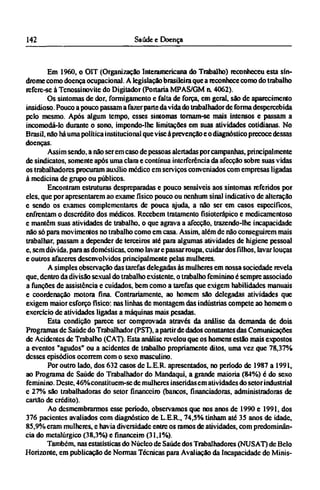 Em 1960, o OIT (Organização Interamcricana do Trabalho) reconheceu esta sín¬
drome como doença ocupacional. A legislação brasileira que a reconhece como do trabalho
refere-se à Tcnossinovite do Digjtador (Portaria MPAS/GM a 4062).
Os sintomas de dor, formigamento e falta de forca, em geral, são de aparecimento
insidioso. Pouco a pouco passam a fazer parte da vida do trabalhador de forma despercebida
pelo mesmo. Após algum tempo, esses sintomas tomam-se mais intensos e passam a
incomodá-lo durante o sono, impondo-lhe limitações em suas atividades cotidianas. No
Brasil, não há uma política institucional que vise à prevenção e o diagnóstico precoce dessas
doenças.
Assim sendo, a não serem caso de pessoas alertadas por campanhas, principalmente
de sindicatos, somente após uma clara e contínua interferência da afecção sobre suas vidas
os trabalhadores procuram auxilio medico em serviços conveniados com empresas ligadas
à medicina dc grupo ou públicos.
Encontram estruturas despreparadas e pouco sensíveis aos sintomas referidos por
eles, que por apresentarem ao exame físico pouco ou nenhum sinal indicativo de alteração
e sendo os exames complementares de pouca ajuda, a não ser em casos específicos,
enfrentam o descrédito dos médicos. Recebem tratamento fisioterápico e medicamentoso
e mantêm suas atividades de trabalho, o que agrava a afecção, trazendo-lhe incapacidade
não só para movimentos no trabalho como em casa. Assim, além de não conseguirem mais
trabalhar, passam a depender de terceiros até para algumas atividades de higiene pessoal
e, sem dúvida, para as domésticas, como lavar e passar roupa, cuidar dos filhos, lavar louças
e outros afazeres desenvolvidos principalmente pelas mulheres.
A simples observação das tarefas delegadas às mulheres em nossa sociedade revela
que, dentro da divisão sexual do trabalho existente, o trabalho feminino é sempre associado
a funções de assistência e cuidados, bem como a tarefas que exigem habilidades manuais
e coordenação motora fina. Contrariamente, ao homem são delegadas atividades que
exigem maior esforço físico: nas linhas de montagem das indústrias compete ao homem o
exercício de atividades ligadas a máquinas mais pesadas.
Esta condição parece ser comprovada através da análise da demanda de dois
Programas de Saúde do Trabalhador (PST), a partir de dados constantes das Comunicações
de Acidentes de Trabalho (CAT). Esta análise revelou que os homens estão mais expostos
a eventos "agudos" ou a acidentes de trabalho propriamente ditos, uma vez que 78,37%
desses episódios ocorrem com o sexo masculino.
Por outro lado, dos 632 casos dc L.E.R apresentados, no período de 1987 a 1991,
ao Programa de Saúde do Trabalhador do Mandaqui, a grande maioria (84%) é do sexo
feminino. Deste, 46% constituem-se de mulheres inseridas em atividades do setor industrial
e 27% são trabalhadoras do setor financeiro (bancos, financiadoras, administradoras de
cartão de crédito).
Ao desmembrarmos esse período, observamos que nos anos de 1990 e 1991, dos
376 pacientes avaliados com diagnóstico de L.E.R., 74,5% tinham até 35 anos de idade,
85,9% eram mulheres, e havia diversidade entre os ramos de atividades, com predominân-
cia do metalúrgico (38,3%) e financeiro (31,1%).
Também, nas estatísticas do Núcleo de Saúde dos Trabalhadores (NUSAT) dc Belo
Horizonte, em publicação de Normas Técnicas para Avaliação da Incapacidade do Minis¬
 