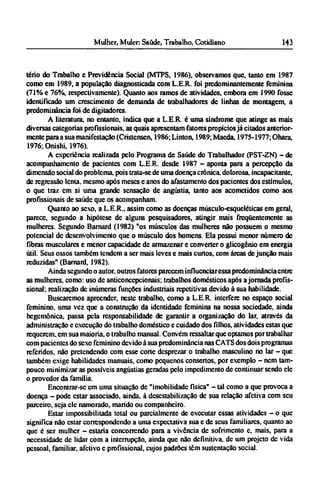 tério do Trabalho e Previdência Social (MTPS, 1986), observamos que, tanto em 1987
como em 1989, a população diagnosticada com L.E.R. foi predominantemente feminina
(71% e 76%, respectivamente). Quanto aos ramos de atividades, embora em 1990 fosse
identificado um crescimento de demanda de trabalhadores de linhas de montagem, a
predominância foi de digitadores.
A literatura, no entanto, indica que a L.E.R. é uma síndrome que atinge as mais
diversas categorias profissionais, as quais apresentam fatores propícios já citados anterior¬
mente para a sua manifestação (Cristensen, 1986; Linton, 1989;Maeda, 1975-1977; Ohara,
1976; Onishi, 1976).
A experiência realizada pelo Programa de Saúde do Trabalhador (PST-ZN) - de
acompanhamento de pacientes com L.E.R. desde 1987 - aponta para a percepção da
dimensão social do problema, pois trata-se de uma doença crônica, dolorosa, incapacitante,
de regressão lenta, mesmo após meses e anos do afastamento dos pacientes dos estímulos,
o que traz em si uma grande sensação de angústia, tanto aos acometidos como aos
profissionais de saúde que os acompanham.
Quanto ao sexo, a L.E.R., assim como as doenças músculo-esqueléticas em geral,
parece, segundo a hipótese dc alguns pesquisadores, atingir mais freqüentemente as
mulheres. Segundo Barnard (1982) "os músculos das mulheres não possuem o mesmo
potencial dc desenvolvimento que o músculo dos homens. Ela possui menor número de
fibras musculares e menor capacidade de armazenar e converter o glicogênio em energia
útil. Seus ossos também tendem a ser mais leves e mais curtos, com áreas de junção mais
reduzidas" (Barnard, 1982).
Ainda segundo o autor, outros fatores parecem influenciar essa predominância entre
as mulheres, como: uso dc anticoncepcionais; trabalhos domésticos após a jornada profis-
sional; realização dc inúmeras funções industriais repetitivas devido à sua habilidade.
Buscaremos apreender, neste trabalho, como a L.E.R. interfere no espaço social
feminino, uma vez que a construção da identidade feminina na nossa sociedade, ainda
hegemônica, passa pela responsabilidade de garantir a organização do lar, através da
administração e execução do trabalho doméstico e cuidado dos filhos, atividades estas que
requerem, cm sua maioria, o trabalho manual. Convém ressaltar que optamos por trabalhar
com pacientes do sexo feminino devido à sua predominância nas CATS dos dois programas
referidos, não pretendendo com esse corte desprezar o trabalho masculino no lar - que
também exige habilidades manuais, como pequenos consertos, por exemplo - nem tam-
pouco minimizar as possíveis angústias geradas pelo impedimento de continuar sendo ele
o provedor da família.
Encontrar-se em uma situação de "imobilidade física" - tal como a que provoca a
doença - pode estar associado, ainda, à desestabilização de sua relação afetiva com seu
parceiro, seja ele namorado, marido ou companheiro.
Estar impossibilitada total ou parcialmente de executar essas atividades - o que
significa não estar correspondendo a uma expectativa sua e de seus familiares, quanto ao
que é ser mulher - estaria concorrendo para a vivência dc sofrimento e, mais, para a
necessidade de lidar com a interrupção, ainda que não definitiva, de um projeto de vida
pessoal, familiar, afetivo e profissional, cujos padrões têm sustentação social.
 