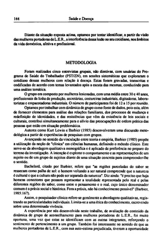 Diante da situação exposta acima, optamos por tentar identificar, a partir da visão
das mulheres portadoras de L.E.R., a interferência dessa lesão no seu cotidiano, nos âmbitos
da vida doméstica, afetiva e profissional.
METODOLOGIA
Foram realizados cinco entrevistas grupais, não diretivas, com usuárias do Pro-
grama de Saúde do Trabalhador (PST/ZN), em sessões sistemáticas que exploraram o
cotidiano dessas mulheres com relação à doença. Estas foram gravadas, transcritas e
codificadas de acordo com temas levantados após a escuta das mesmas, conduzindo para
uma análise temática.
O grupo era composto por mulheres lesionadas, com uma média entre 30 e 40 anos,
profissionais da linha de produção, secretarias, costureiras industriais, digitadoras, labora¬
torístas e empacotadoras industriais. O número dc participantes foi de 12 a 15 por reunião.
Optamos por trabalhar com dinâmica de grupo como fonte de dados, pois esta, além
de fornecer elementos para análise das relações familiares, dos processos de mudança e
redefinição de identidades, e das resistências que vêm da existência de leis sociais e
culturais, contribui simultaneamente para o alívio das preocupações de ordem prática das
pessoas que estão em situação problemática.
Autores como Kurt Lewin e Barbier (1985) desenvolveram uma discussão meto-
dológica a partir dc experiências de pesquisas com grupos.
Avançando no sentido da vinculação entre teoria e empiria, Barbier (1985) propõe
a utilização da noção de "clínica" em ciências humanas, definindo o método clínico. Este
serve-se da abordagem qualitativa monográfica e é aplicado dc preferência no preparo do
terreno da investigação. A intenção é explorar o comportamento e as representações dc um
sujeito ou de um grupo de sujeitos diante de uma situação concreta para compreender-lhe
o sentido.
Bachelard, citado por Barbier, refere que "as regiões parceladas do saber se
ressecam como palha dc sol: o homem voltando a ser natural compreende que a natureza
é cultural e que a cultura não pode ser separada da natureza". Diz ainda: "é preciso que haja
homens conectores que possam representar a totalidade representada pelo real e pelas
diferentes regiões do saber, como entre o pensamento e o real, cujo único denominador
comum é a práxis social e histórica. Fora a práxis, não há conhecimento possível" (Barbier,
1985.167).
Assim, o pesquisador clínico refere-se geralmente a abordagens qualitativas, regis-
trando as particularidades individuais. Limita-se a uma ética do conhecimento, escrevendo
sobre uma determinada vivência.
A experiência por nós desenvolvida neste trabalho, de avaliação do conteúdo da
dinâmica de grupo de aconselhamento para mulheres portadoras de L.E.R., foi muito
oportuna, uma vez que estas se identificam com as outras integrantes, reforçando o
sentimento dc pertencimcnto a um grupo. Também foi interessante no sentido de que as
mulheres portadoras dc L.E.R., com sua auto-estima prejudicada, tiveram a oportunidade
 