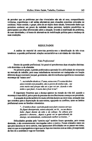 de perceber que os problemas por elas vivenciados não são só seus, compartilhando
vivências, experiências e até saídas alternativas para situações concretas colocadas no
cotidiano. Neste sentido, o grupo, além de ser objeto deste estudo, fornecendo dados que
permitem conhecer um pouco da realidade destas pacientes, também possibilitou às
participantes um olhar diferenciado sobre a situação, levando à redefinição do problema,
de suas identidades, e à busca de alternativas de mobilização política para a mudança de
suas condições.
RESULTADOS
A análise do material de entrevista permitiu-nos a identificação de três eixos
temáticos: a questão profissional, relações sociais/afetivas e atividades da vida diária
Vida Profissional
Dentro da questão profissional, foi possível percebermos duas situações distintas:
a de demitidas e a de afastadas.
No primeiro grupo, a grande problemática apontada foi a dificuldade de reinserção
no mercado de trabalho, pois essas trabalhadoras necessitam ser readaptadas em função
diferente da que exerciam e na qual, geralmente, não têm nenhuma experiência c necessitam
recomeçar da "estaca zero".
"...eu trabalho desde os 17 anos, estou com 37 e estou há dois
anos vivendo esse pesadelo, são os piores de minha vida... me
sinto muito mal porque não sei o que vai ser. Acordo e não
tenho o que fazer, é muito duro ficar à toa".
É importante frisarmos que a doença aparece na metade da vida útil, quando o
recomeço é mais difícil, pois o peso do processo de envelhecimento começa a ser percebido.
A sensação de perda também foi muito referida durante as entrevistas, sensação essa
que contribui para a depreciação da auto-estima, aguçando os conflitos, tanto no âmbito
profissional como no familiar e doméstico.
"...O médico disse: você não pode mais fazê o mesmo serviço.
Eu fiquei desesperada, estava aleijada, sei lá... eu me desca¬
belei, fiquei doente da mão e da cabeça. Eu olhava prá
pessoas e chorava... depois a gente vai se apercebendo da
doença, vai entendendo, conhecendo melhor os limites..."
Dificuldades geradas pela "carteira suja" também foram apontadas, pois consta
demissão, e são constantemente interrogadas sobre o motivo. Foram relatados casos em
que providenciou-se nova carteira, mas apareceram dificuldades em se passar nos testes,
uma vez que os empregadores exigem que se faça movimentos com as mãos,já suspeitando
do fato de a candidata à vaga ser lesionada.
 