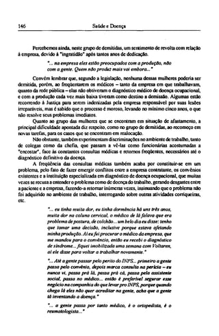 Percebemos ainda, neste grupo de demitidas, um sentimento de revolta com relação
à empresa, devido à "ingratidão" após tantos anos de dedicação.
"...na empresa eles estão preocupados com a produção, não
com a gente. Quem não produz mais vai embora..."
Convém lembrar que, segundo a legislação, nenhuma dessas mulheres poderia ser
demitida, porém, ao freqüentarem os médicos - tanto da empresa em que trabalhavam,
quanto da rede pública - elas não obtiveram o diagnóstico médico de doença ocupacional,
e com a produção cada vez mais baixa tiveram como destino a demissão. Algumas estão
recorrendo à Justiça para serem indenizadas pela empresa responsável por suas lesões
irreparáveis, mas é sabido que o processo é moroso, levando no mínimo cinco anos, o que
não resolve seus problemas imediatos.
Quanto ao grupo das mulheres que se encontram em situação de afastamento, a
principal dificuldade apontada diz respeito, como no grupo de demitidas, ao recomeço em
novas tarefas, para os casos que se encontram em realocação.
Não obstante, também experimentam discriminações no ambiente de trabalho, tanto
de colegas como da chefia, que passam a vê-las como funcionárias acostumadas a
"encostar", face às constantes consultas médicas e retornos freqüentes, necessários até o
diagnóstico definitivo da doença.
A freqüência das consultas médicas também acaba por constituir-se em um
problema, pelo fato de fazer emergir conflitos entre a empresa contratante, os convênios
existentes e a instituição especializada em diagnóstico de doença ocupacional, que muitas
vezes se recusa a entender o problema como dc doença do trabalho, gerando desgastes entre
a paciente e a empresa, fazendo-a retornar inúmeras vezes, insinuando que o problema não
foi adquirido no ambiente de trabalho, interrogando sobre outras atividades corriqueiras,
etc.
"... eu tinha muita dor, eu tinha dormência há uns três anos,
muita dor na coluna cervical, o médico de láfalava que era
problema de postura, de colchão... um belo dia eu disse: tenho
que tomar uma decisão, inclusive porque estava afetando
minha produção. Al eufui procurar o médico da empresa, que
me mandou para o convêncio, então eu recebi o diagnóstico
de síndrome... fiquei imobilizada uma semana com Voltaren,
ai ele disse para voltar a trabalhar novamente."
"... Até agente passar pelo perito do INPS... primeiro agente
passa pelo convênio, depois marca consulta na perícia — eu
nunca vi, passa prà lá, passa prà cá, passa pela assistente
social, passa no médico... então é preferível segurar esse
negócio na companhia do que levar pro INPS, porque quando
chega lá eles não quer acreditar na gente, acha que a gente
tá inventando a doença."
"... a gente passa por tanto médico, é o ortopedista, é o
reumatologista..."
 