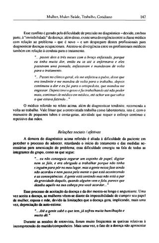 Esse conflito c gerado pela dificuldade de precisão no diagnóstico -devido, em boa
parte, à "invisibilidade" da doença; além disso, existe uma divergência entre a classe medica
com relação ao problema - que é novo - e um despreparo destes profissionais para
diagnosticar doenças ocupacionais. Atestou-sc divergência entre os profissionais médicos
também em relação à conduta para o tratamento.
"... passei dois a três meses com o braço enfaixado, porque
eu tinha muita dor, então eu ia até a enfermaria e eles
passavam uma pomada, enfaixavam e mandavam de volta
para o tratamento.
"... Passei no clínico geral, ele me enfaixou o pulso, disse que
era tendinite e me mandou de volta para o trabalho, depois
continuou a dor e eu fui para o ortopedista, que mandou me
engessar. Depois tirei o gesso efui trabalhando até não poder
mais, continuei de médico em médico, até achar um que sabia
o que estava fazendo..."
O médico referido no relato acima, além de diagnosticar tendinite, recomenda a
volta ao trabalho. Vale frisar que a entrevistada trabalha como laboratorista. isto é. com o
manuseio dc pequenos tubos c conta-gotas, atividade que requer o esforço contínuo c
repetitivo das mãos.
Relações sociais /afetivas
A demora do diagnóstico acima referido é aliada à dificuldade da paciente em
perceber o processo do adoecer, retardando o início do tratamento e das medidas ne-
cessárias para amenização do problema; essa dificuldade emergiu na fala dc todas as
integrantes do grupo, como na que segue:
"... eu não conseguia segurar um copinho de papel, digitar
nem se fale, e era obrigada a trabalhar porque não tinha
ninguém para pôr no meu lugar, mas a gente nessa fase ainda
não acordou e nem passa pela mente o que está acontecendo
e as conseqüências. A gente está sentindo mas não está a par
da gravidade daquilo, quando alguém vem efala, parece que
desaba aquilo na sua cabeça pra você acordar..."
Esse processo de aceitação da doença e da dor mostra-se longo c angustiante. Uma
vez aceita a doença, as mulheres vêem-se diante da impossibilidade de cumprir seu papel
de mulher, esposa e mãe, devido às limitações que a doença gera, implicando, mais uma
vez, depreciação da auto-estima:
"... Até a gente sabe o que tem, já sofreu muita humilhação e
muita dô."
Durante as sessões de entrevista, foram muito freqüentes as queixas relativas à
incompreensão do marido/companheiro. Mais uma vez, o fato de a doença não apresentar
 